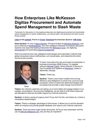 Page 1 of 8
How Enterprises Like McKesson
Digitize Procurement and Automate
Spend Management to Slash Waste
Transcript of a discussion on how leading enterprises are digitizing procurement and automating
spend management to reduce inefficiencies, cut manual tasks, and streamline the entire source-
to-pay process.
Listen to the podcast. Find it on iTunes. Download the transcript. Sponsor: SAP Ariba.
Dana Gardner: Hi, this is Dana Gardner, Principal Analyst at Interarbor Solutions, and
you’re listening to BriefingsDirect. Our next intelligent enterprise innovations discussion
explores new ways that leading enterprises like McKesson Corp. are digitizing
procurement and automating spend management.
We'll now examine how new intelligence technologies and automation methods help
global companies reduce inefficiencies, cut manual tasks, and streamline the entire
source-to-pay process.
To learn more about the role and impact of automation in
business-to-business (B2B) finance, I’m pleased
welcome Michael Tokarz, Senior Director of Source to
Pay Processes and Systems at McKesson, based in
Alpharetta, Georgia.
Tokarz: Thank you.
Gardner: There’s never been a better time to bring
efficiency and intelligence to end-to-end, source-to-pay
processes. What is it about the latest technologies and
processes that provides a step-change improvement?
Tokarz: Our internal customers are asking us to move faster and engage deeper in our
supplier conversations. By procuring intelligently, we are able to shift where resources
are allocated so that we can better support our internal costumers.
Gardner: Is there a sense of urgency here? If you don't do this, and others do, is there a
competitive disadvantage?
Tokarz: There's a strategic advantage to first-movers. It allows you to set the standard
within an industry and provide greater feedback and value to your internal customers.
Gardner: There are some major trends driving this. As far as new automation and the
use of artificial intelligence (AI), why are they so important?
Tokarz
 