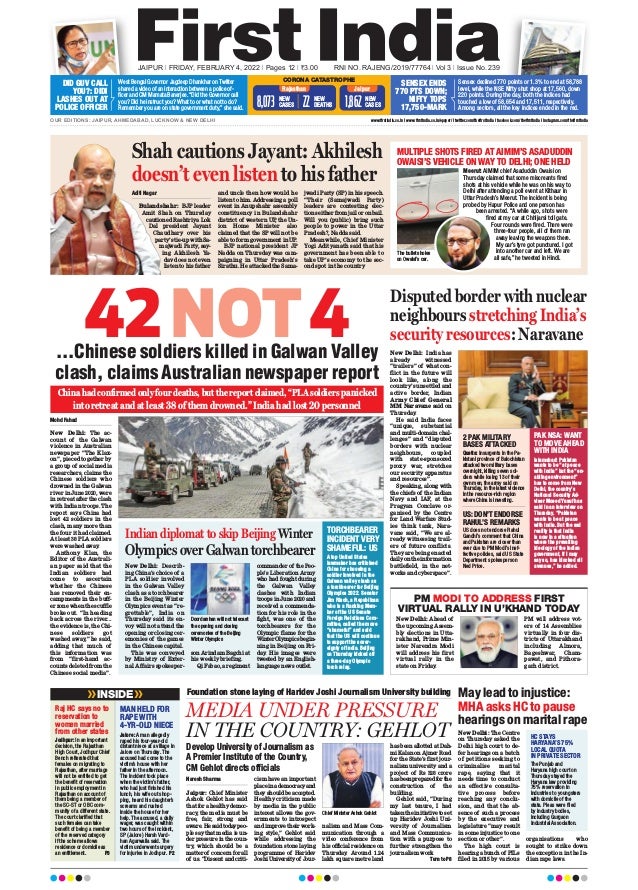 JAIPUR l FRIDAY, FEBRUARY 4, 2022 l Pages 12 l 3.00 RNI NO. RAJENG/2019/77764 l Vol 3 l Issue No. 239
OUR EDITIONS: JAIPUR, AHMEDABAD, LUCKNOW & NEW DELHI www.firstindia.co.in I www.firstindia.co.in/epaper/ I twitter.com/thefirstindia I facebook.com/thefirstindia I instagram.com/thefirstindia
West Bengal Governor Jagdeep Dhankhar on Twitter
shared a video of an interaction between a police of-
ficer and CM Mamata Banerjee. “Did the Governor call
you? Did he instruct you? What to or what not to do?
Remember you are on state government duty,” she said.
Sensex declined 770 points or 1.3% to end at 58,788
level, while the NSE Nifty shut shop at 17,560, down
220 points. During the day, both the indices had
touched a low of 58,654 and 17,511, respectively.
Among sectors, all the key indices ended in the red.
DID GUV CALL
YOU?: DIDI
LASHES OUT AT
POLICE OFFICER
SENSEX ENDS
770 PTS DOWN;
NIFTY TOPS
17,750-MARK
CORONA CATASTROPHE
Rajasthan Jaipur
NEW
CASES
1,862
NEW
CASES
8,073 NEW
DEATHS
22
42NOT4
...Chinese soldiers killed in Galwan Valley
clash, claims Australian newspaper report
Mohd Fahad
New Delhi: The ac-
count of the Galwan
violence in Australian
newspaper “The Klax-
on”, pieced together by
a group of social media
researchers, claims the
Chinese soldiers who
drowned in the Galwan
river in June 2020, were
in retreat after the clash
with Indian troops. The
report says China had
lost 42 soldiers in the
clash, many more than
the four it had claimed.
At least 38 PLA soldiers
were washed away
.
Anthony Klan, the
Editor of the Australi-
an paper said that the
Indian soldiers had
come to ascertain
whether the Chinese
has removed their en-
campments in the buff-
er zone when the scuffle
broke out. “In heading
back across the river...
the evidence is, the Chi-
nese soldiers got
washed away,” he said,
adding that much of
this information was
from “first-hand ac-
counts deleted from the
Chinese social media”.
MEDIA UNDER PRESSURE
IN THE COUNTRY: GEHLOT
Naresh Sharma
Jaipur: Chief Minister
Ashok Gehlot has said
that for a healthy democ-
racy
, the media must be
free, fair, strong and
aware.Hesaidtodaypeo-
ple say that media is un-
der pressure in the coun-
try
, which should be a
matter of concern for all
of us. “Dissent and criti-
cism have an important
placeinademocracyand
they should be accepted.
Healthy criticism made
by media in the public
interest allows the gov-
ernments to introspect
and improve their work-
ing style,” Gehlot said
while addressing the
foundation stone laying
programme of Haridev
JoshiUniversityof Jour-
nalism and Mass Com-
munication through a
video conference from
his official residence on
Thursday
. Around 1.24
lakh square metre land
has been allotted at Dah-
mi Kalan on Ajmer Road
for the State’s first jour-
nalism university and a
project of Rs 328 crore
hasbeenpreparedforthe
construction of the
building.
Gehlot said, “During
my last tenure, I had
takentheinitiativetoset
up Haridev Joshi Uni-
versity of Journalism
and Mass Communica-
tion with a purpose to
further strengthen the
journalism work
Turn to P8
Foundation stone laying of Haridev Joshi Journalism University building
Chief Minister Ashok Gehlot
Raj HC says no to
reservation to
women married
from other states
MAN HELD FOR
RAPE WITH
4-YR-OLD NIECE
Jodhpur: In an important
decision, the Rajasthan
High Court, Jodhpur Chief
Bench reiterated that
females on migrating to
Rajasthan, after marriage
will not be entitled to get
the benefit of reservation
in public employment in
Rajasthan on account of
them being a member of
the SC-ST or OBC com-
munity of a different state.
The court clarified that
such females can take
benefit of being a member
of the reserved category
if the scheme allows
residence or domicile as
an entitlement. P3
Jalore: A man allegedly
raped his four-year-old
distant niece at a village in
Jalore on Thursday. The
accused had come to the
victim’s house with her
father in the afternoon.
The incident took place
when the victim’s father,
who had just finished his
lunch, his wife out shop-
ping, heard his daughter’s
screams and rushed
inside the house for her
help. The accused, a daily
wager, was caught within
two hours of the incident,
SP (Jalore) Harsh Vard-
han Agarwalla said. The
victim underwent surgery
for injuries in Jodhpur. P2
INSIDE May lead to injustice:
MHA asks HC to pause
hearings on marital rape
PM MODI TO ADDRESS FIRST
VIRTUAL RALLY IN U’KHAND TODAY
New Delhi: Ahead of
the upcoming Assem-
bly elections in Utta-
rakhand, Prime Min-
ister Narendra Modi
will address his first
virtual rally in the
state on Friday
.
PM will address vot-
ers of 14 Assemblies
virtually in four dis-
tricts of Uttarakhand
including Almora,
Bageshwar, Cham-
pawat, and Pithora-
garh district.
New Delhi: The Centre
on Thursday asked the
Delhi high court to de-
fer hearings on a batch
of petitions seeking to
criminalise marital
rape, saying that it
needs time to conduct
an effective consulta-
tive process before
reaching any conclu-
sion, and that the ab-
sence of such a process
by the executive and
legislature “may result
in some injustice to one
section or other”.
The high court is
hearing a bunch of PILs
filed in 2015 by various
organisations who
sought to strike down
the exception in the In-
dian rape laws.
HC STAYS
HARYANA’S 75%
LOCAL QUOTA
IN PRIVATE SECTOR
The Punjab and
Haryana high court on
Thursday stayed the
Haryana law providing
75% reservation in
industries to youngsters
with domicile of the
state. Pleas were filed
by industry bodies,
including Gurgaon
Industrial Association.
Indian diplomat to skip Beijing Winter
Olympics over Galwan torchbearer
Disputed border with nuclear
neighbours stretching India’s
security resources: Naravane
New Delhi: India has
already witnessed
“trailers” of what con-
flict in the future will
look like, along the
country’s unsettled and
active border, Indian
Army Chief General
MM Naravane said on
Thursday
.
He said India faces
“unique, substantial
and multi-domain chal-
lenges” and “disputed
borders with nuclear
neighbours, coupled
with state-sponsored
proxy war, stretches
our security apparatus
and resources”.
Speaking, along with
the chiefs of the Indian
Navy and IAF, at the
Pragyan Conclave or-
ganised by the Centre
for Land Warfare Stud-
ies think tank, Nara-
vane said, “We are al-
ready witnessing trail-
ers of future conflicts.
They are being enacted
dailyontheinformation
battlefield, in the net-
works and cyberspace”.
New Delhi: Describ-
ing China’s choice of a
PLA soldier involved
in the Galwan Valley
clash as a torchbearer
in the Beijing Winter
Olympics event as “re-
grettable”, India on
Thursday said its en-
voy will not attend the
opening or closing cer-
emonies of the games
in the Chinese capital.
This was conveyed
by Ministry of Exter-
nal Affairs spokesper-
son Arindam Bagchi at
his weekly briefing.
Qi Fabao, a regiment
commander of the Peo-
ple’s Liberation Army
who had fought during
the Galwan Valley
clashes with Indian
troops in June 2020 and
received a commenda-
tion for his role in the
fight, was one of the
torchbearers for the
Olympic flame for the
WinterOlympicsbegin-
ning in Beijing on Fri-
day
. His images were
tweeted by an English-
language news outlet.
TORCHBEARER
INCIDENT VERY
SHAMEFUL: US
PAK NSA: WANT
TO MOVE AHEAD
WITH INDIA
2 PAK MILITARY
BASES ATTACKED
US: DON’T ENDORSE
RAHUL’S REMARKS
A top United States
lawmaker has criticised
China for choosing a
soldier involved in the
Galwan valley clash as
a torchbearer for Beijing
Olympics 2022. Senator
Jim Risch, a Republican
who is a Ranking Mem-
ber of the US Senate
Foreign Relations Com-
mittee, called the move
“shameful” and said
that the US will continue
to support the sover-
eignty of India. Beijing
on Thursday kicked off
a three-day Olympic
torch relay.
Islamabad: Pakistan
wants to be “at peace
with India” but the “en-
abling environment”
has to come from New
Delhi, the country’s
National Security Ad-
viser Moeed Yusuf has
said in an interview on
Thursday. “Pakistan
wants to be at peace
with India. But the sad
reality is that India
is now in a situation
where the prevailing
ideology of the Indian
government, if I may
say so, has blocked all
avenues,” he added.
Quetta: Insurgents in the Pa-
kistani province of Balochistan
attacked two military bases
overnight, killing seven sol-
diers while losing 13 of their
own men, the army said on
Thursday, in the latest violence
in the resource-rich region
where China is investing.
US does not endorse Rahul
Gandhi’s comment that China
and Pakistan are closer than
ever due to PM Modi’s inef-
fective policies, said US State
Department spokesperson
Ned Price.
Shah cautions Jayant: Akhilesh
doesn’t even listen to his father
MULTIPLE SHOTS FIRED AT AIMIM’S ASADUDDIN
OWAISI’S VEHICLE ON WAY TO DELHI; ONE HELD
Meerut: AIMIM chief Asaduddin Owaisi on
Thursday claimed that some miscreants fired
shots at his vehicle while he was on his way to
Delhi after attending a poll event at Kithaur in
Uttar Pradesh’s Meerut. The incident is being
probed by Hapur Police and one person has
been arrested. “A while ago, shots were
fired at my car at Chhijarsi toll gate.
Four rounds were fired. There were
three-four people, all of them ran
away leaving the weapons there.
My car’s tyre got punctured. I got
into another car and left. We are
all safe,” he tweeted in Hindi.
Aditi Nagar
Bulandshahr: BJP leader
Amit Shah on Thursday
cautioned Rashtriya Lok
Dal president Jayant
Chaudhary over his
party’s tie-up with Sa-
majwadi Party, say-
ing Akhilesh Ya-
dav does not even
listen to his father
and uncle then how would he
listen to him. Addressing a poll
event in Anupshahr assembly
constituency in Bulandshahr
district of western UP, the Un-
ion Home Minister also
claimed that the SP will not be
able to form government in UP.
BJP national president JP
Nadda on Thursday was cam-
paigning in Uttar Pradesh’s
Sirathu. He attacked the Sama-
jwadi Party (SP) in his speech.
“Their (Samajwadi Party)
leaders are contesting elec-
tions either from jail or on bail.
Will you (public) bring such
people to power in the Uttar
Pradesh?, Nadda said.
Meanwhile, Chief Minister
Yogi Adityanath said that his
government has been able to
take UP’s economy to the sec-
ond spot in the country
The bullets holes
on Owaisi’s car.
China had confirmed only four deaths, but the report claimed, “PLA soldiers panicked
into retreat and at least 38 of them drowned.” India had lost 20 personnel
Doordarshan will not telecast
the opening and closing
ceremonies of the Beijing
Winter Olympics
Develop University of Journalism as
A Premier Institute of the Country,
CM Gehlot directs officials
 