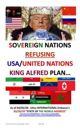 17 USC § 107 Limitations on Exclusive Rights – FAIR USE Page 1 of 16
SOVEREIGN NATIONS
REFUSING
USA/UNITED NATIONS
KING ALFRED PLAN…
As of 04/02/20: Utica INTERNATIONAL Embassy’s
03/26/20 “STATE OF THE WORLD ADDRESS”
https://youtu.be/WGqKq6ZH9e0 - https://vimeo.com/402740817 -
https://login.filesanywhere.com/fs/v.aspx?v=8c6a68875a6776bc719a
 