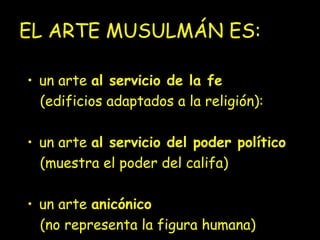 EL ARTE MUSULMÁN ES: 
• un arte al servicio de la fe 
(edificios adaptados a la religión): 
• un arte al servicio del poder político 
(muestra el poder del califa) 
• un arte anicónico 
(no representa la figura humana) 
 