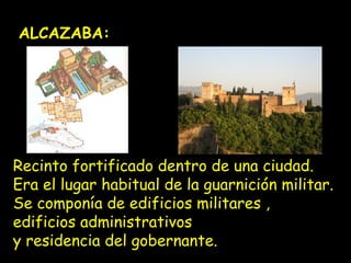 ALCAZABA: 
Recinto fortificado dentro de una ciudad. 
Era el lugar habitual de la guarnición militar. 
Se componía de edificios militares , 
edificios administrativos 
y residencia del gobernante. 
 
