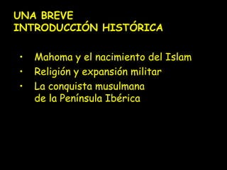 UNA BREVE 
INTRODUCCIÓN HISTÓRICA 
• Mahoma y el nacimiento del Islam 
• Religión y expansión militar 
• La conquista musulmana 
de la Península Ibérica 
 