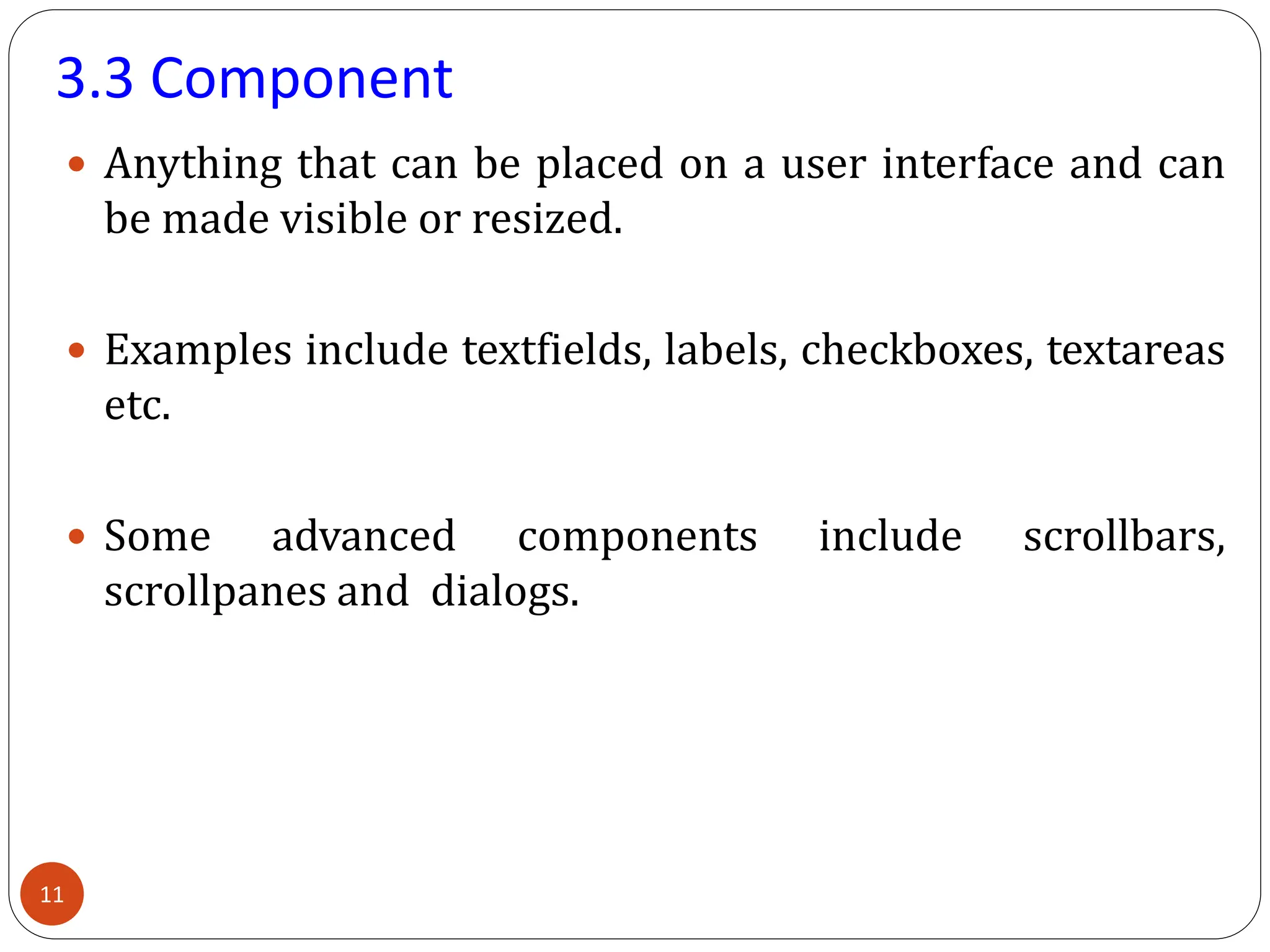 3.3 Component
 Anything that can be placed on a user interface and can
be made visible or resized.
 Examples include textfields, labels, checkboxes, textareas
etc.
 Some advanced components include scrollbars,
scrollpanes and dialogs.
11
 