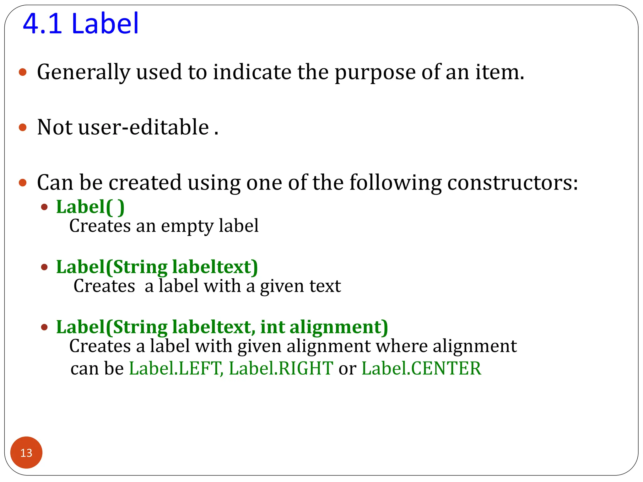4.1 Label
 Generally used to indicate the purpose of an item.
 Not user-editable .
 Can be created using one of the following constructors:
 Label( )
Creates an empty label
 Label(String labeltext)
Creates a label with a given text
 Label(String labeltext, int alignment)
Creates a label with given alignment where alignment
can be Label.LEFT, Label.RIGHT or Label.CENTER
13
 