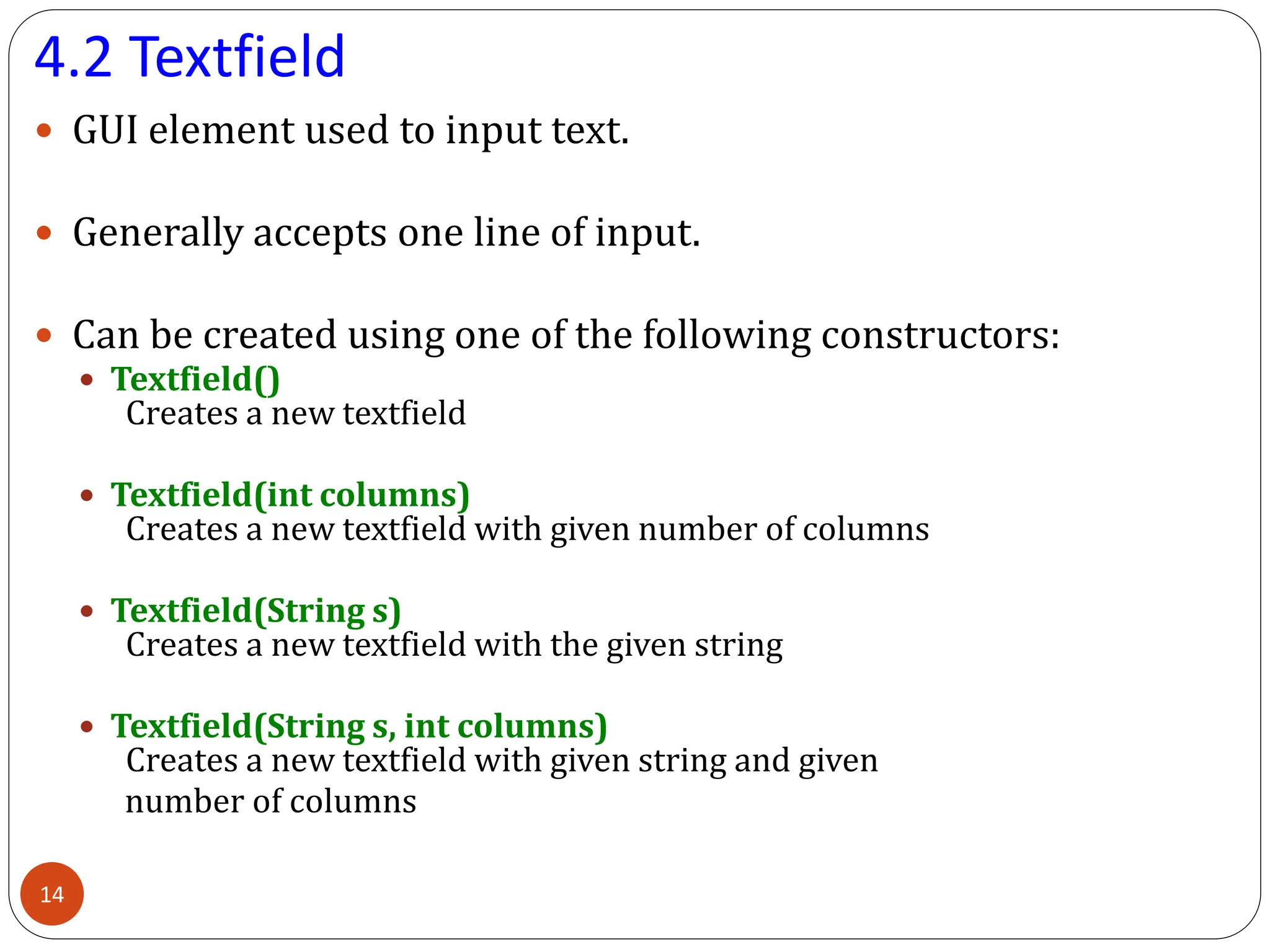 4.2 Textfield
 GUI element used to input text.
 Generally accepts one line of input.
 Can be created using one of the following constructors:
 Textfield()
Creates a new textfield
 Textfield(int columns)
Creates a new textfield with given number of columns
 Textfield(String s)
Creates a new textfield with the given string
 Textfield(String s, int columns)
Creates a new textfield with given string and given
number of columns
14
 