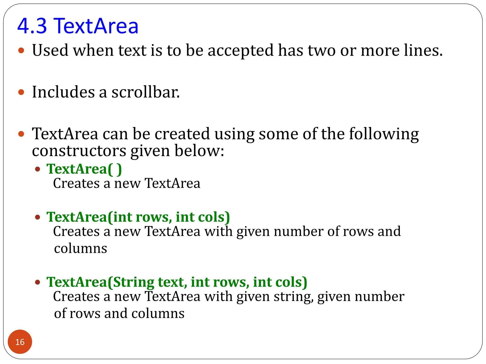 4.3 TextArea
 Used when text is to be accepted has two or more lines.
 Includes a scrollbar.
 TextArea can be created using some of the following
constructors given below:
 TextArea( )
Creates a new TextArea
 TextArea(int rows, int cols)
Creates a new TextArea with given number of rows and
columns
 TextArea(String text, int rows, int cols)
Creates a new TextArea with given string, given number
of rows and columns
16
 