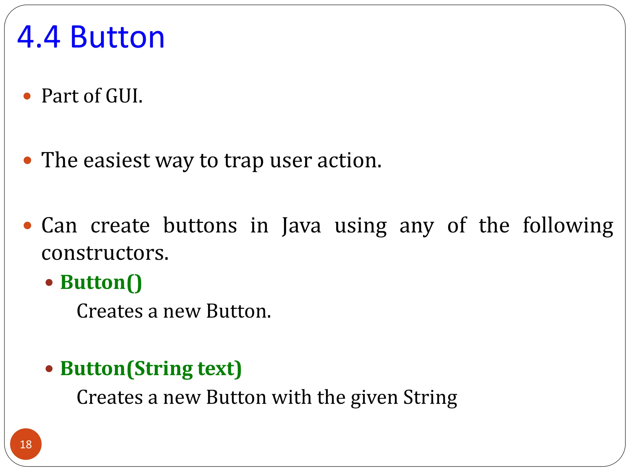 4.4 Button
 Part of GUI.
 The easiest way to trap user action.
 Can create buttons in Java using any of the following
constructors.
 Button()
Creates a new Button.
 Button(String text)
Creates a new Button with the given String
18
 