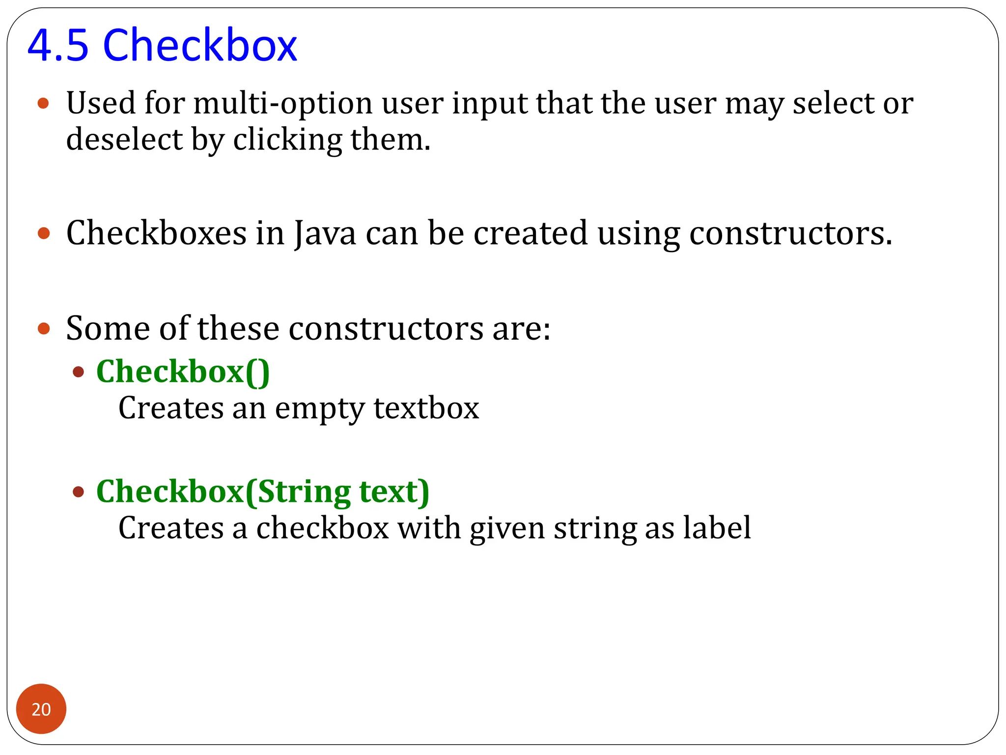 4.5 Checkbox
 Used for multi-option user input that the user may select or
deselect by clicking them.
 Checkboxes in Java can be created using constructors.
 Some of these constructors are:
 Checkbox()
Creates an empty textbox
 Checkbox(String text)
Creates a checkbox with given string as label
20
 
