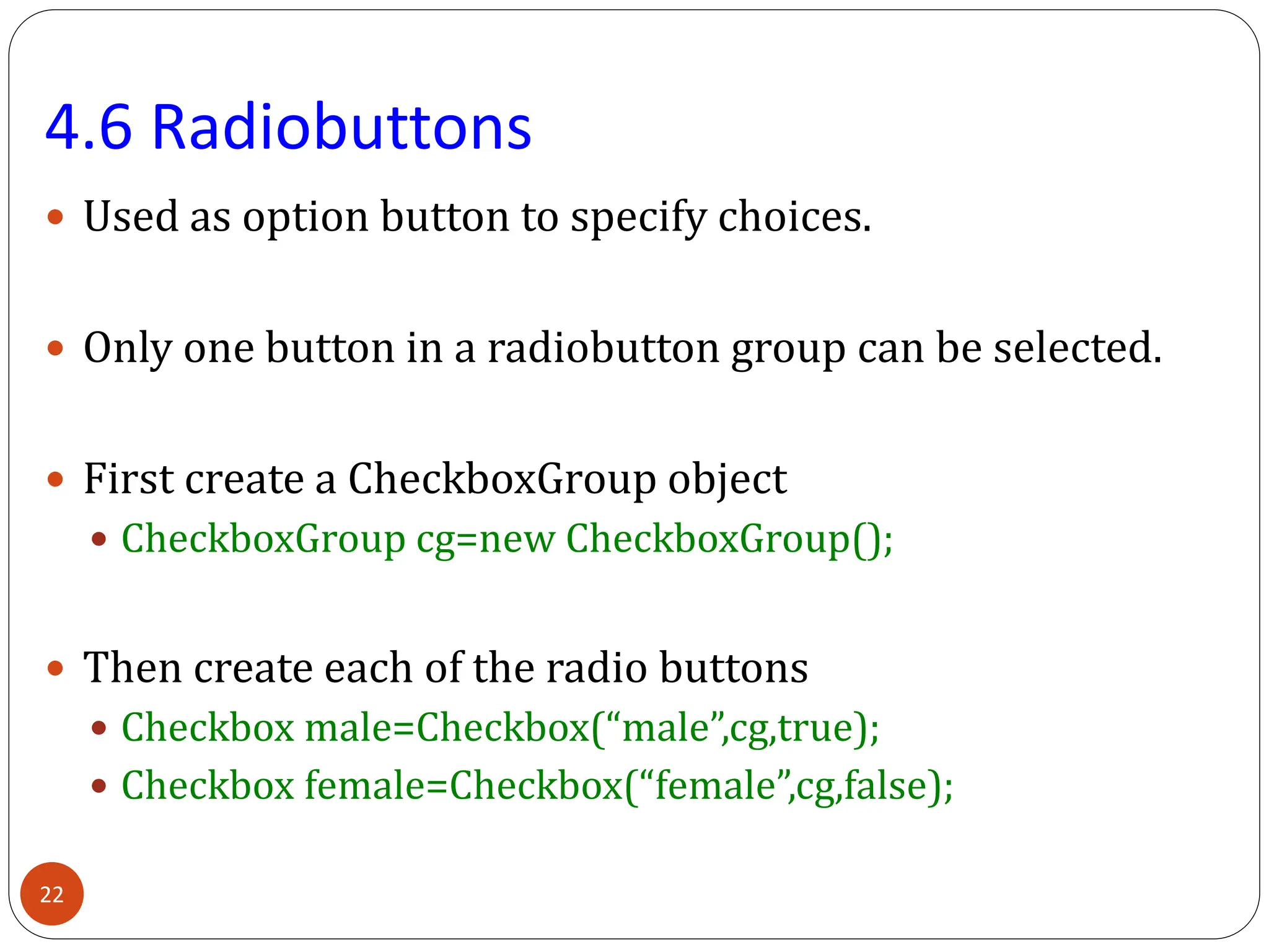4.6 Radiobuttons
 Used as option button to specify choices.
 Only one button in a radiobutton group can be selected.
 First create a CheckboxGroup object
 CheckboxGroup cg=new CheckboxGroup();
 Then create each of the radio buttons
 Checkbox male=Checkbox(“male”,cg,true);
 Checkbox female=Checkbox(“female”,cg,false);
22
 