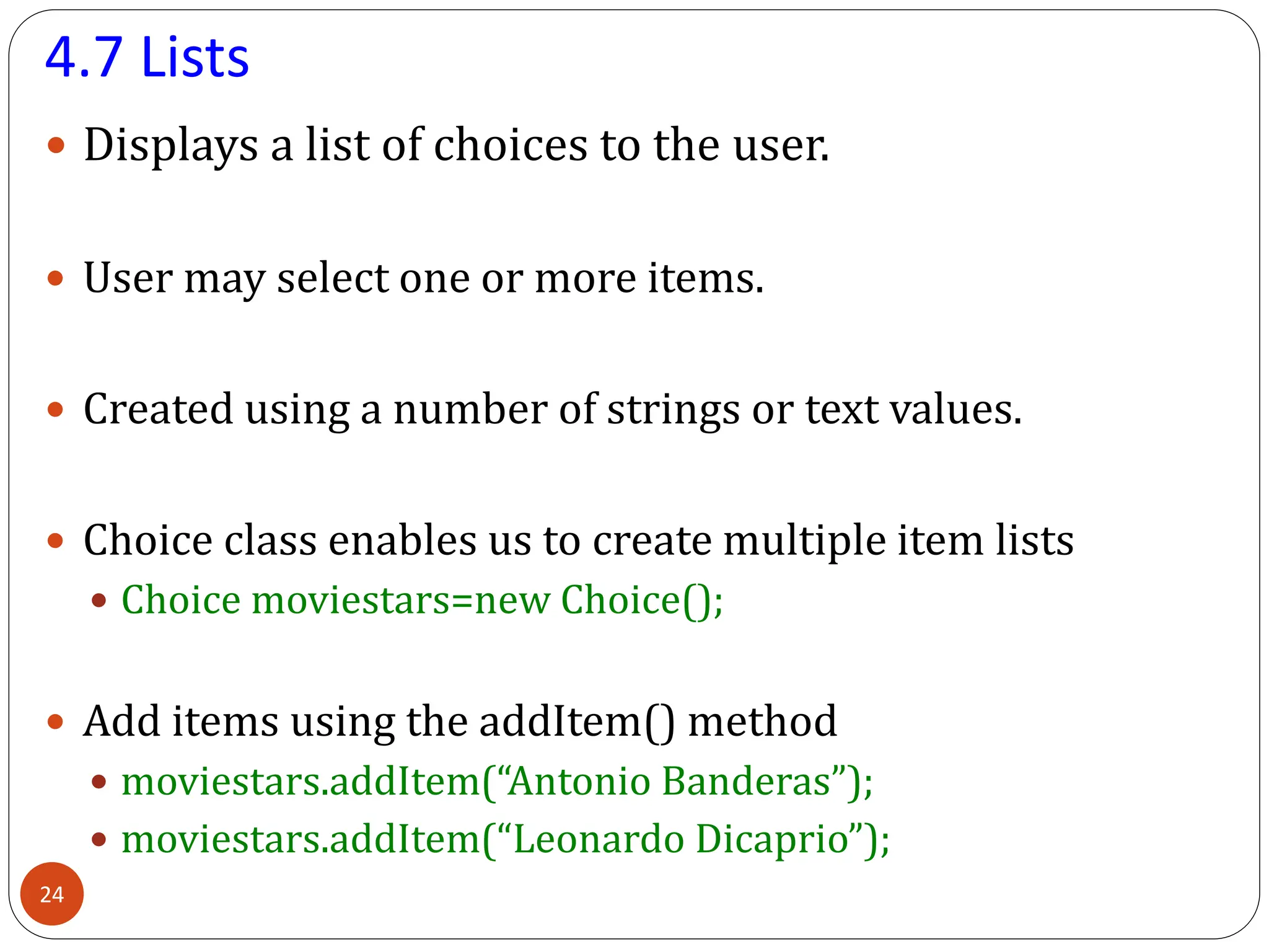 4.7 Lists
 Displays a list of choices to the user.
 User may select one or more items.
 Created using a number of strings or text values.
 Choice class enables us to create multiple item lists
 Choice moviestars=new Choice();
 Add items using the addItem() method
 moviestars.addItem(“Antonio Banderas”);
 moviestars.addItem(“Leonardo Dicaprio”);
24
 