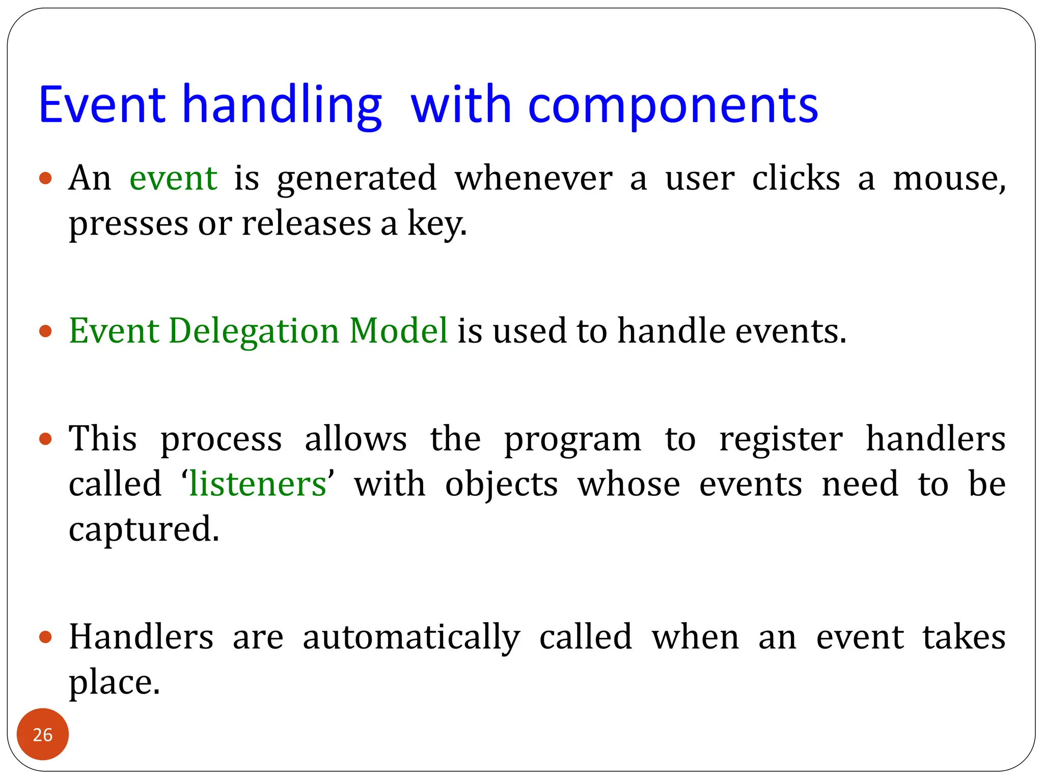 Event handling with components
 An event is generated whenever a user clicks a mouse,
presses or releases a key.
 Event Delegation Model is used to handle events.
 This process allows the program to register handlers
called ‘listeners’ with objects whose events need to be
captured.
 Handlers are automatically called when an event takes
place.
26
 