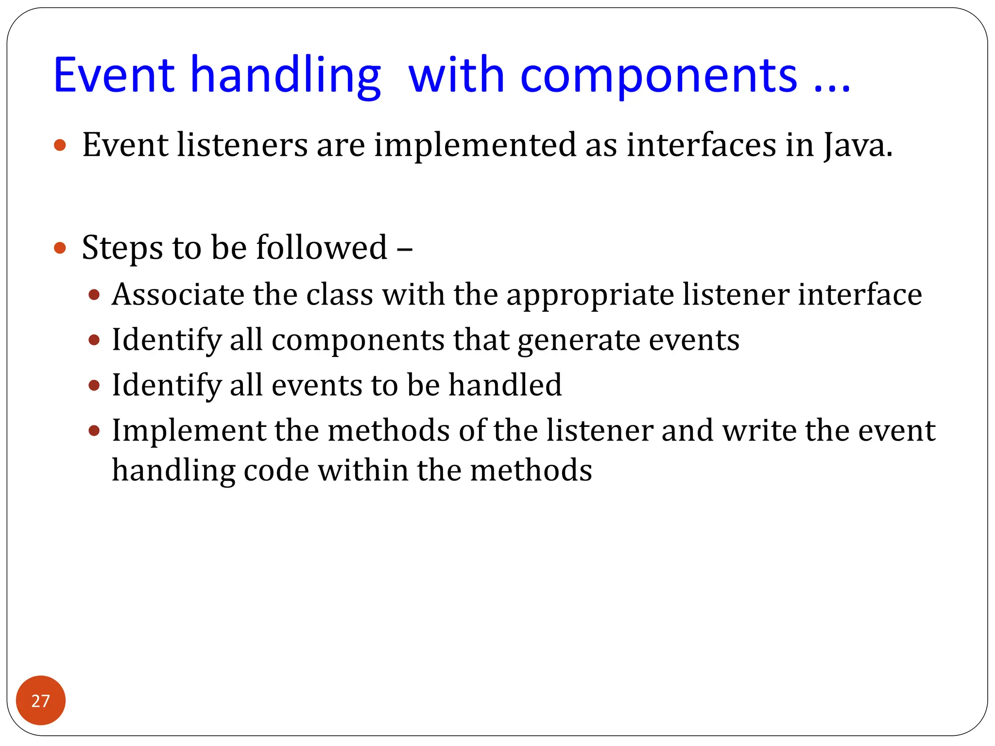 Event handling with components ...
 Event listeners are implemented as interfaces in Java.
 Steps to be followed –
 Associate the class with the appropriate listener interface
 Identify all components that generate events
 Identify all events to be handled
 Implement the methods of the listener and write the event
handling code within the methods
27
 