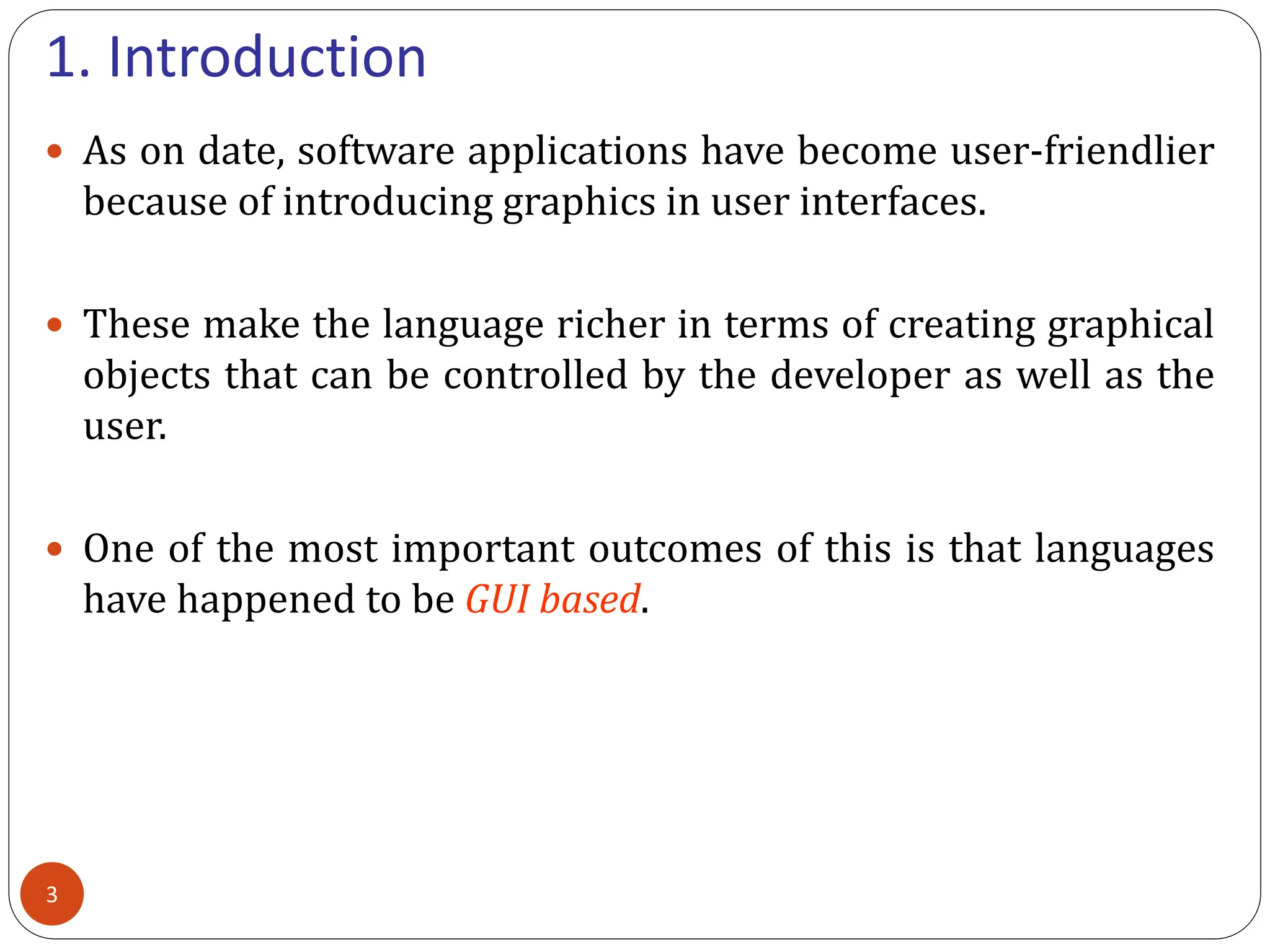 1. Introduction
 As on date, software applications have become user-friendlier
because of introducing graphics in user interfaces.
 These make the language richer in terms of creating graphical
objects that can be controlled by the developer as well as the
user.
 One of the most important outcomes of this is that languages
have happened to be GUI based.
3
 
