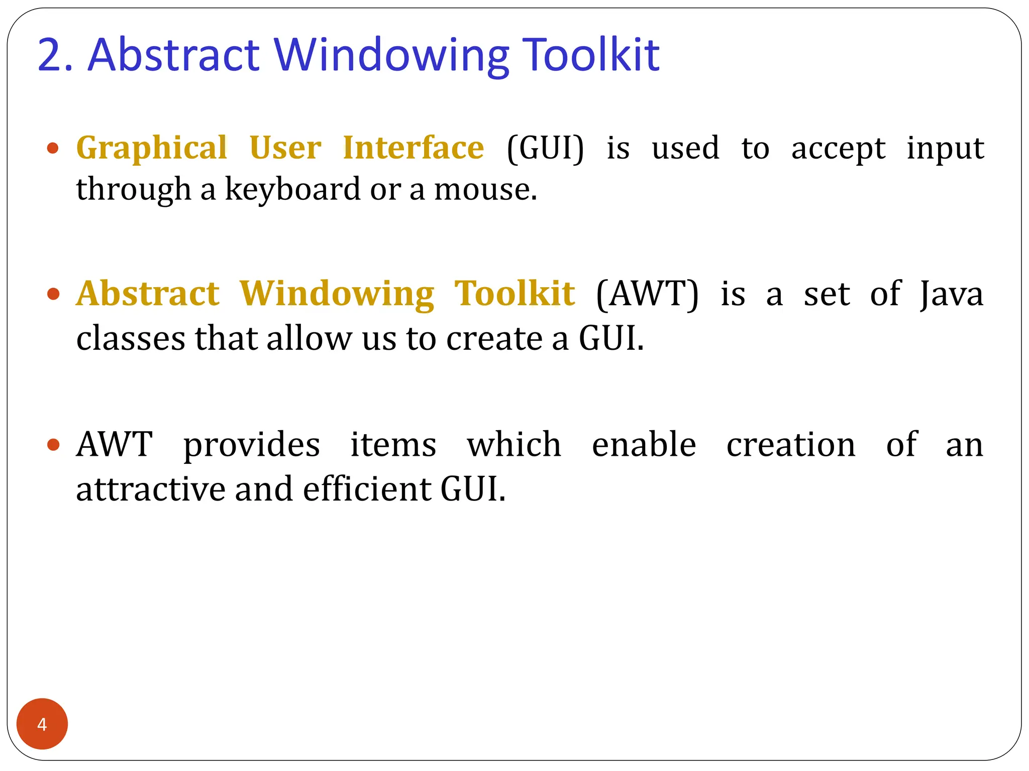 2. Abstract Windowing Toolkit
 Graphical User Interface (GUI) is used to accept input
through a keyboard or a mouse.
 Abstract Windowing Toolkit (AWT) is a set of Java
classes that allow us to create a GUI.
 AWT provides items which enable creation of an
attractive and efficient GUI.
4
 