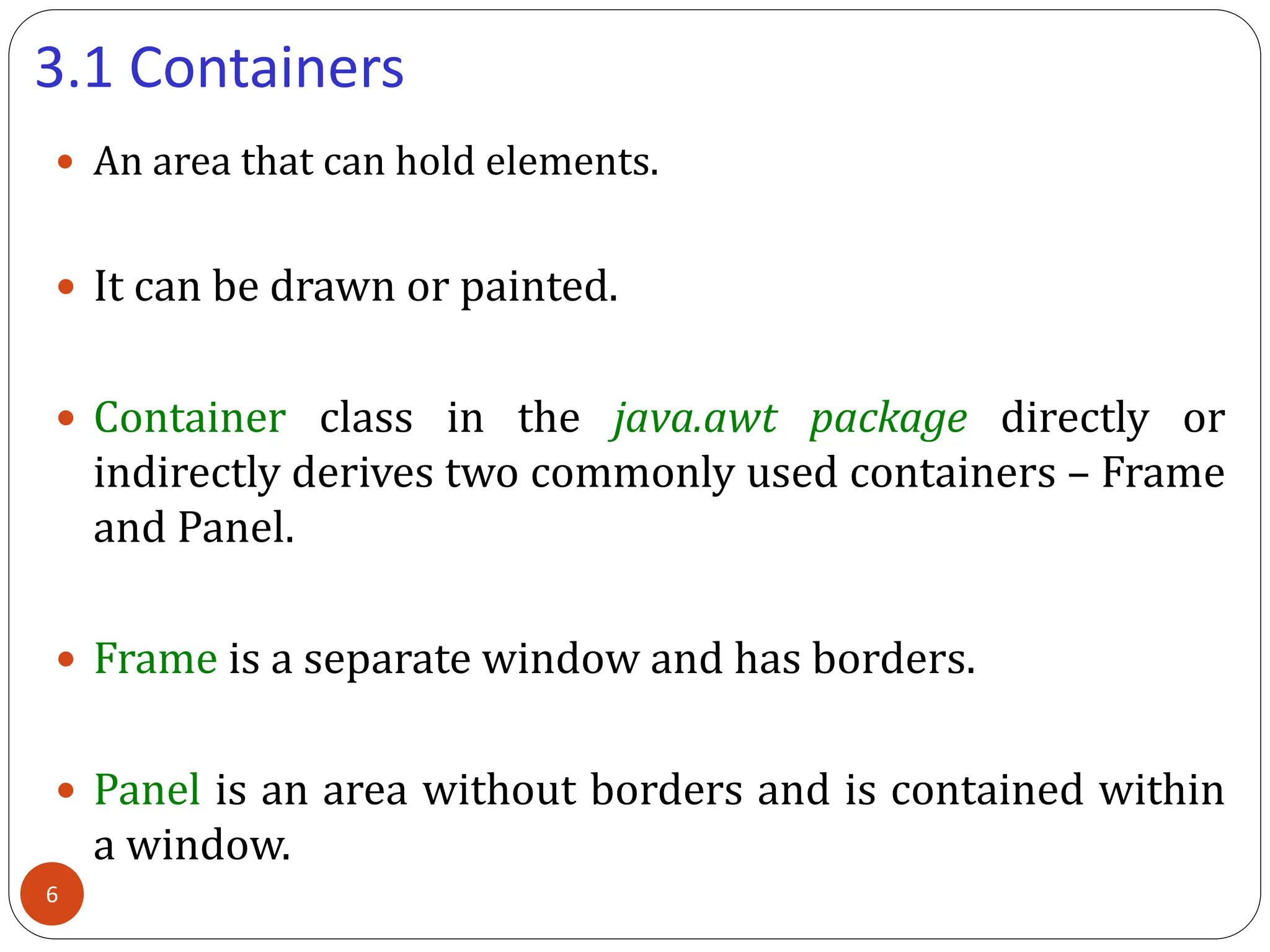 3.1 Containers
 An area that can hold elements.
 It can be drawn or painted.
 Container class in the java.awt package directly or
indirectly derives two commonly used containers – Frame
and Panel.
 Frame is a separate window and has borders.
 Panel is an area without borders and is contained within
a window.
6
 