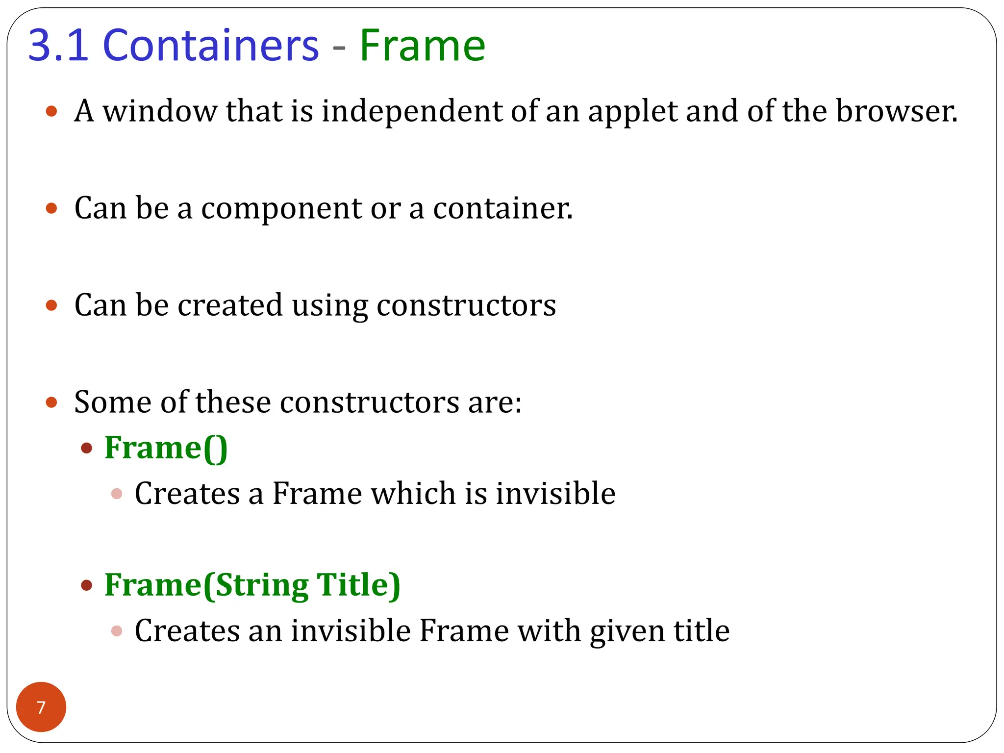 3.1 Containers - Frame
 A window that is independent of an applet and of the browser.
 Can be a component or a container.
 Can be created using constructors
 Some of these constructors are:
 Frame()
 Creates a Frame which is invisible
 Frame(String Title)
 Creates an invisible Frame with given title
7
 