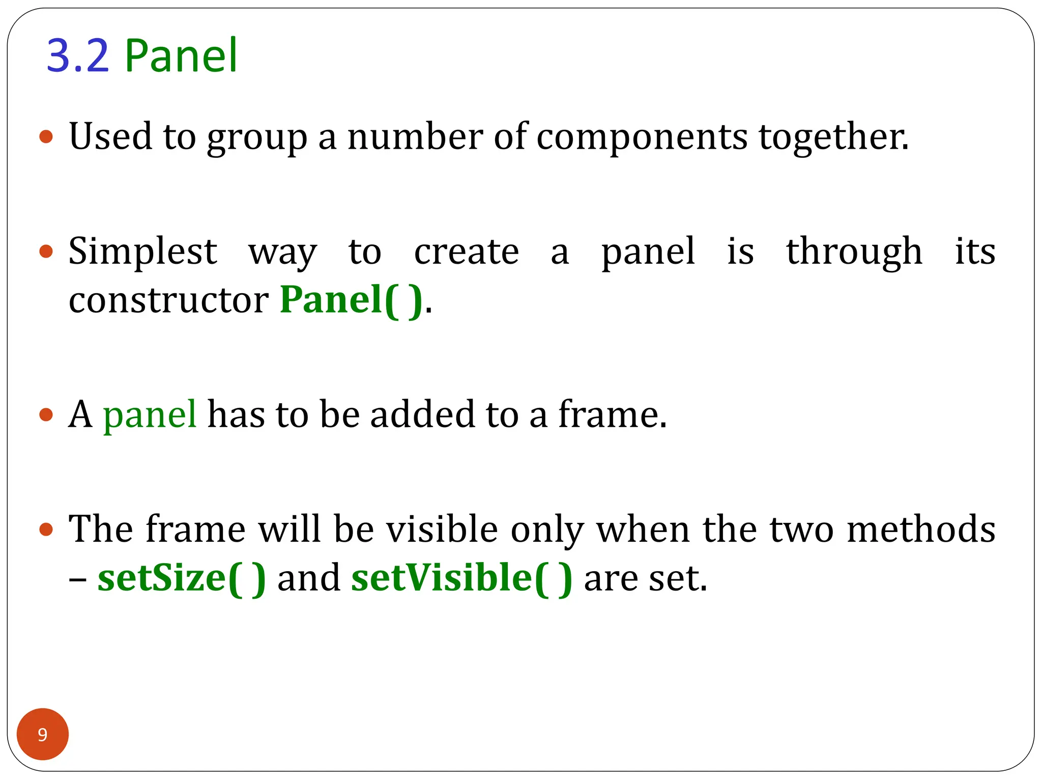 3.2 Panel
 Used to group a number of components together.
 Simplest way to create a panel is through its
constructor Panel( ).
 A panel has to be added to a frame.
 The frame will be visible only when the two methods
– setSize( ) and setVisible( ) are set.
9
 