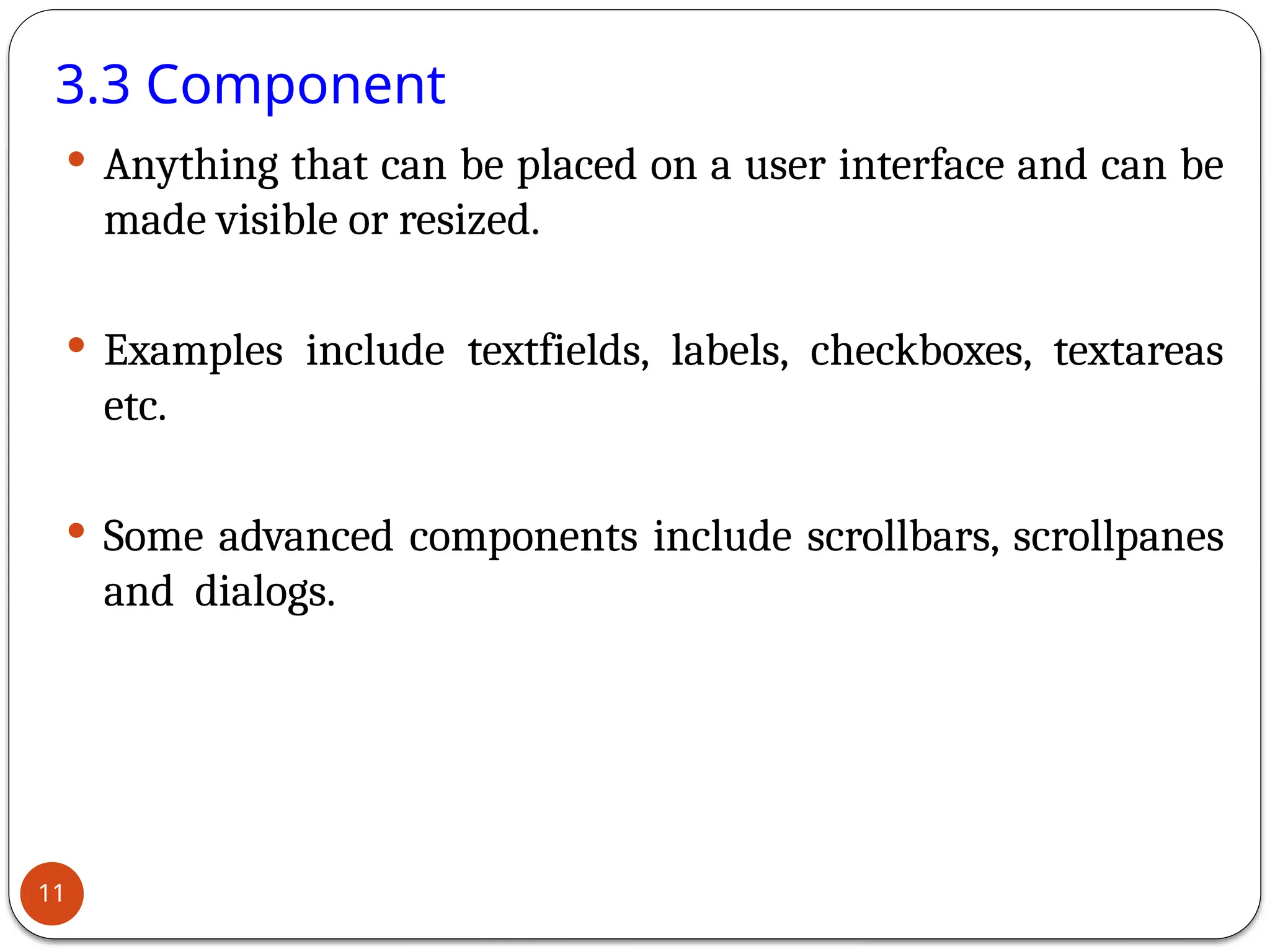 3.3 Component
 Anything that can be placed on a user interface and can be
made visible or resized.
 Examples include textfields, labels, checkboxes, textareas
etc.
 Some advanced components include scrollbars, scrollpanes
and dialogs.
11
 