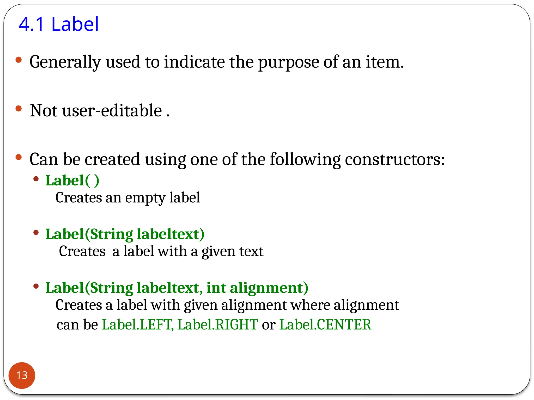4.1 Label
 Generally used to indicate the purpose of an item.
 Not user-editable .
 Can be created using one of the following constructors:
 Label( )
Creates an empty label
 Label(String labeltext)
Creates a label with a given text
 Label(String labeltext, int alignment)
Creates a label with given alignment where alignment
can be Label.LEFT, Label.RIGHT or Label.CENTER
13
 