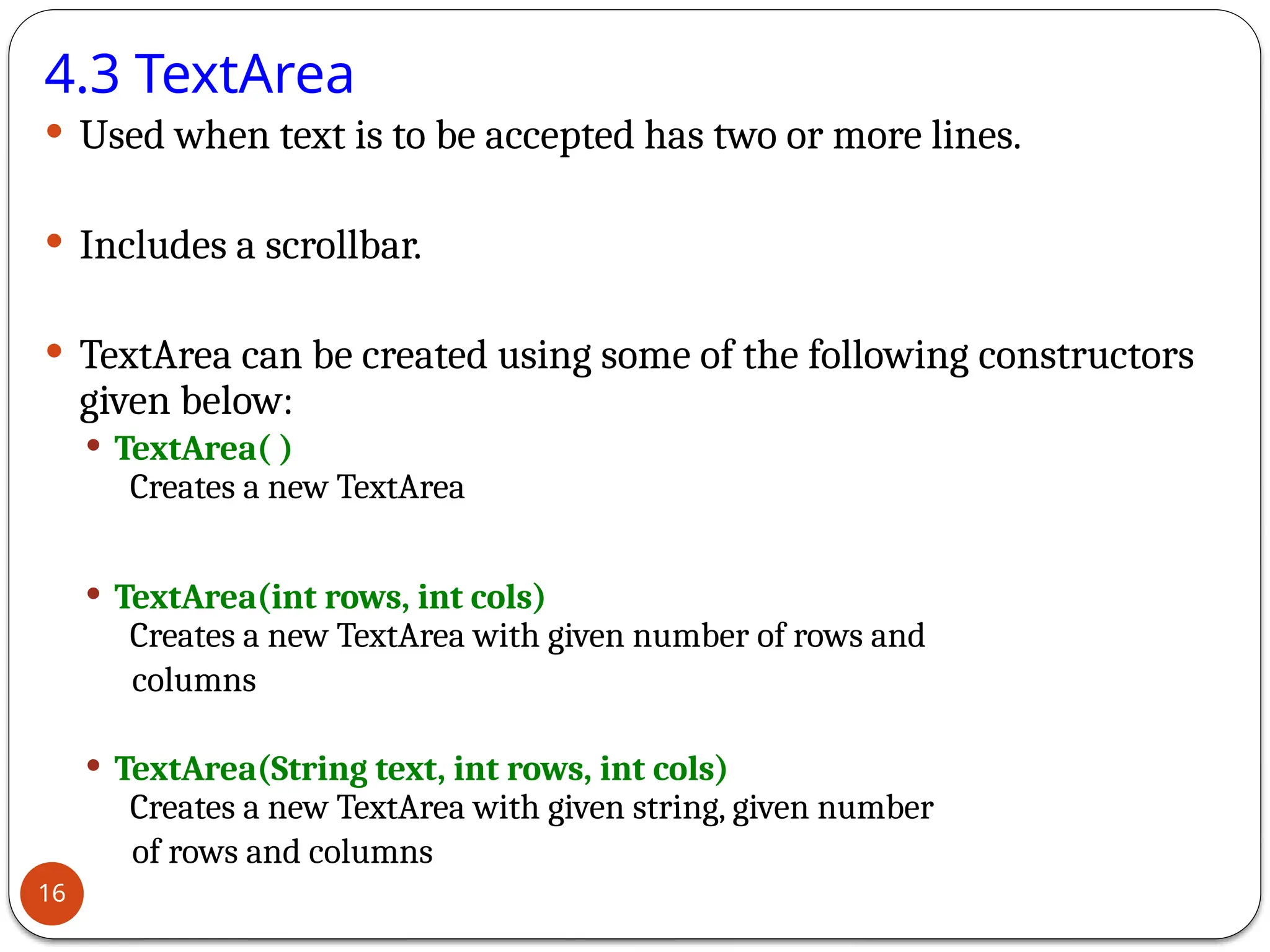 4.3 TextArea
 Used when text is to be accepted has two or more lines.
 Includes a scrollbar.
 TextArea can be created using some of the following constructors
given below:
 TextArea( )
Creates a new TextArea
 TextArea(int rows, int cols)
Creates a new TextArea with given number of rows and
columns
 TextArea(String text, int rows, int cols)
Creates a new TextArea with given string, given number
of rows and columns
16
 