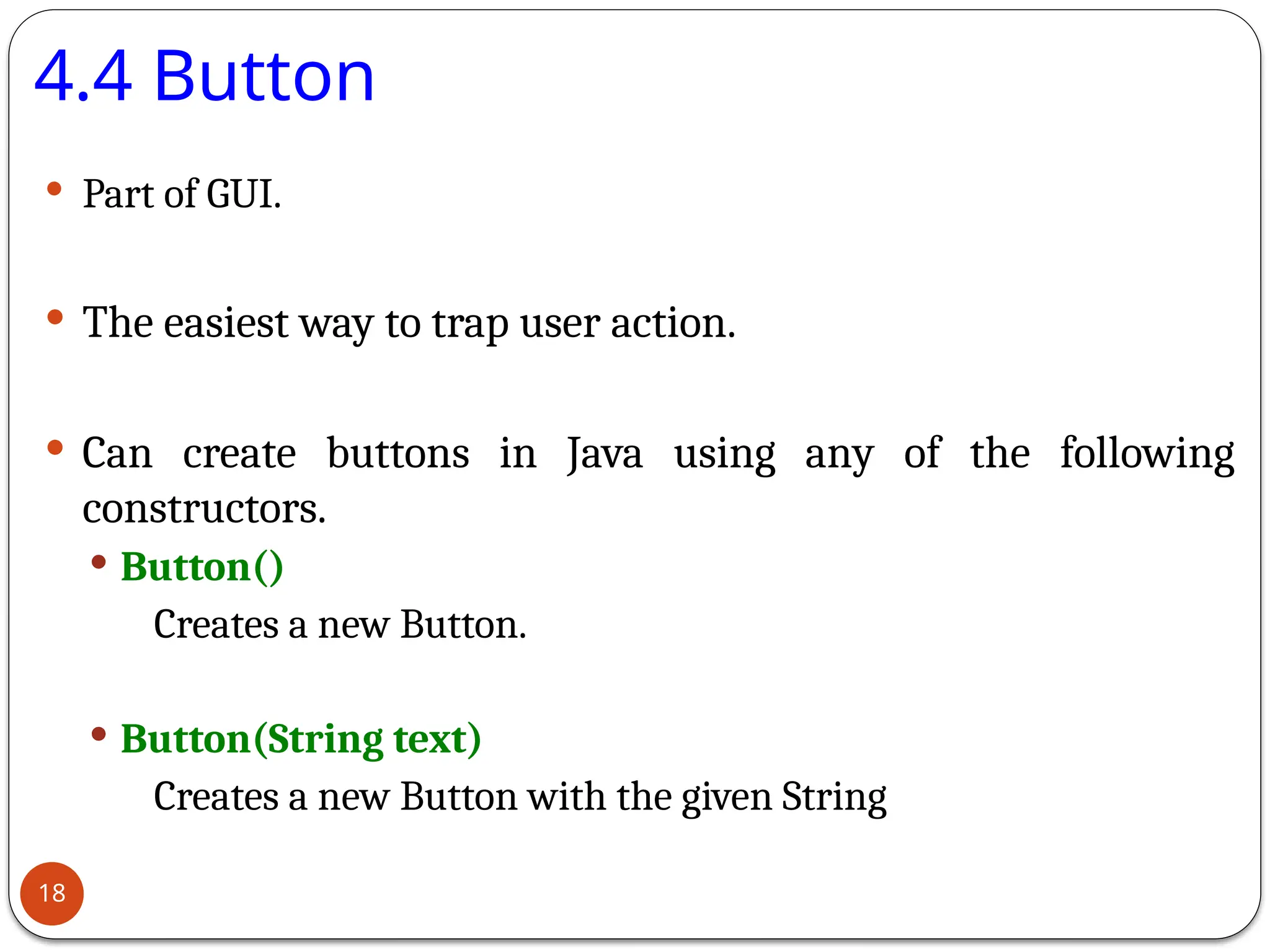 4.4 Button
 Part of GUI.
 The easiest way to trap user action.
 Can create buttons in Java using any of the following
constructors.
 Button()
Creates a new Button.
 Button(String text)
Creates a new Button with the given String
18
 