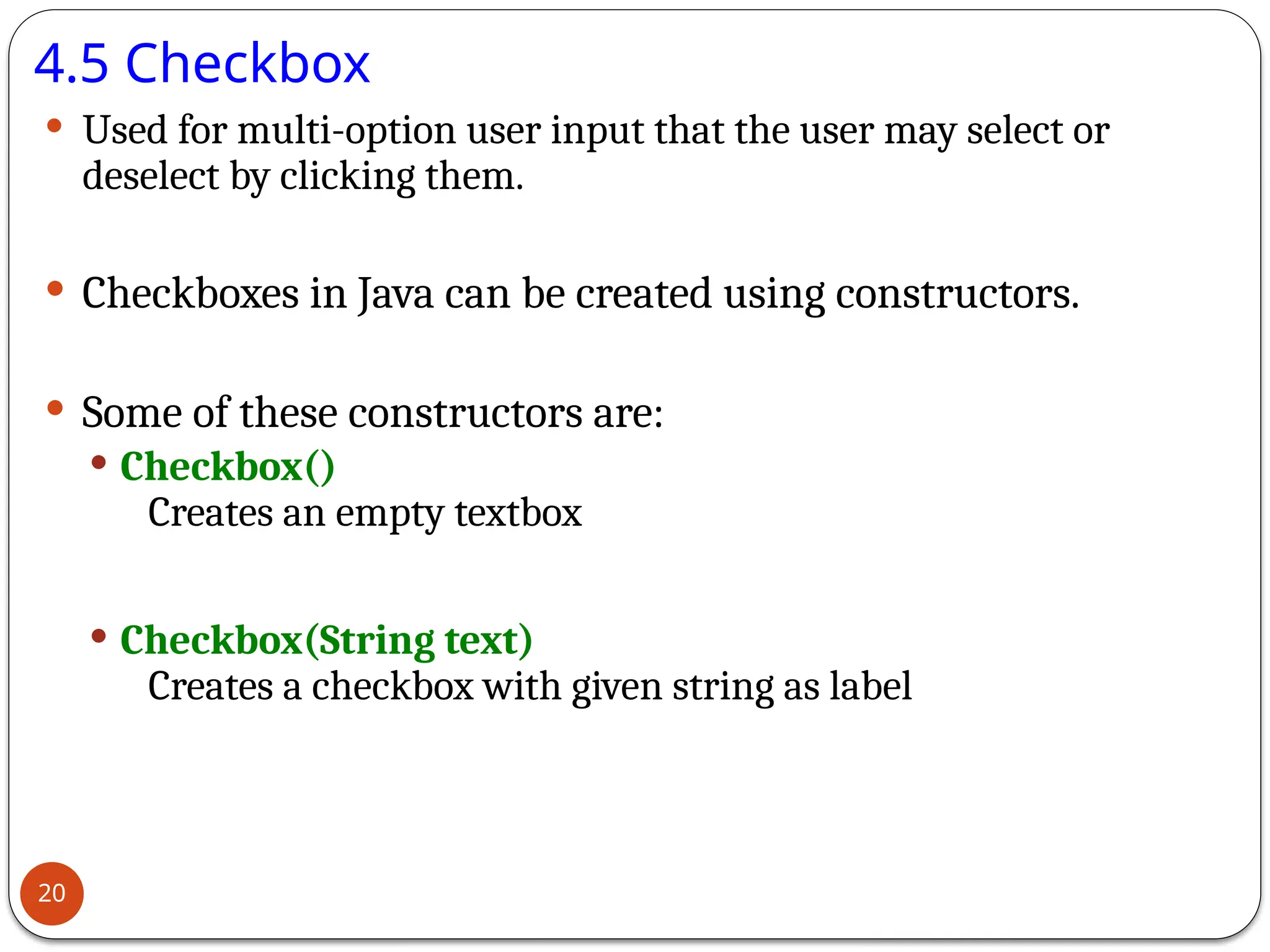 4.5 Checkbox
 Used for multi-option user input that the user may select or
deselect by clicking them.
 Checkboxes in Java can be created using constructors.
 Some of these constructors are:
 Checkbox()
Creates an empty textbox
 Checkbox(String text)
Creates a checkbox with given string as label
20
 