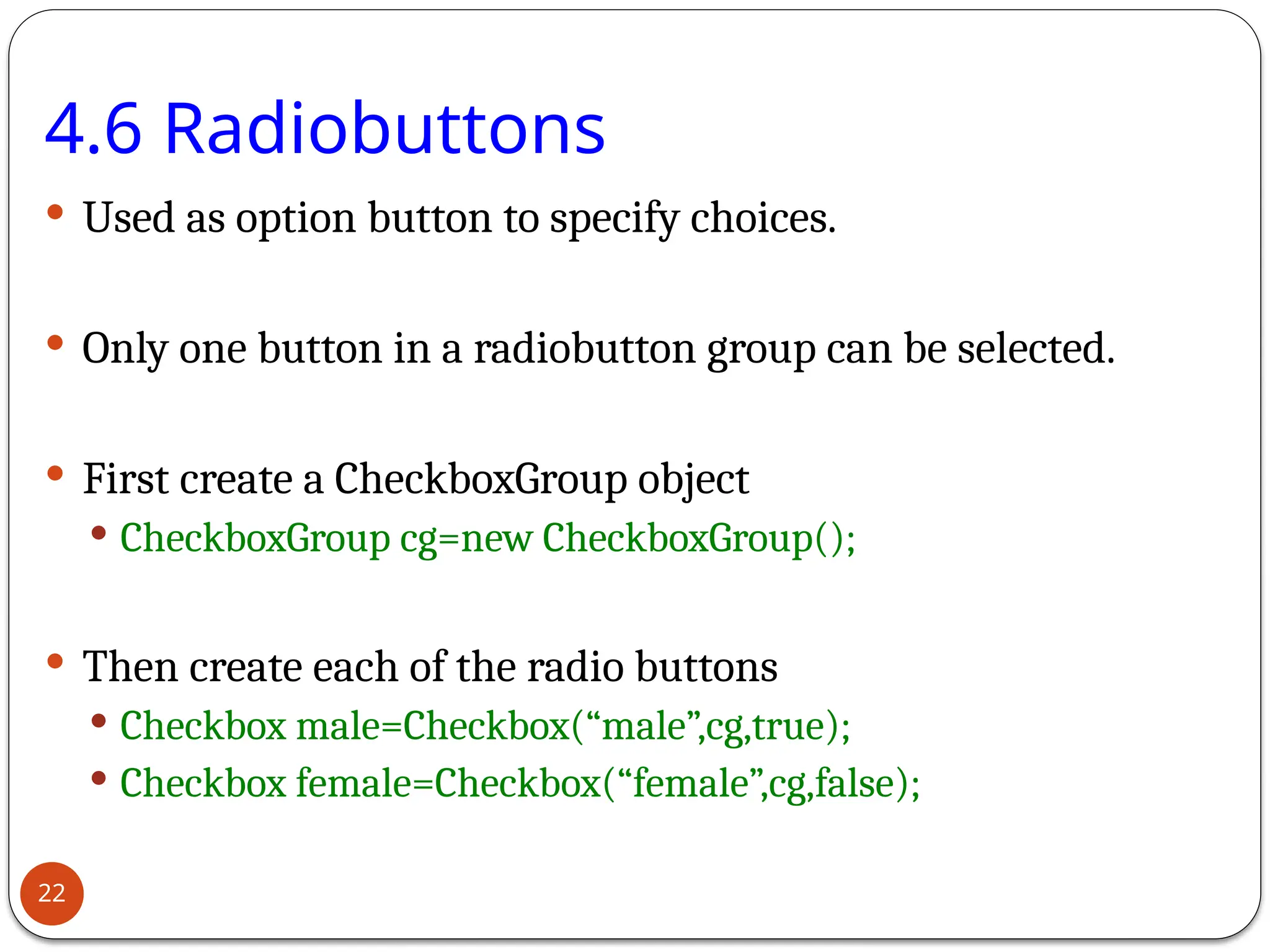 4.6 Radiobuttons
 Used as option button to specify choices.
 Only one button in a radiobutton group can be selected.
 First create a CheckboxGroup object
 CheckboxGroup cg=new CheckboxGroup();
 Then create each of the radio buttons
 Checkbox male=Checkbox(“male”,cg,true);
 Checkbox female=Checkbox(“female”,cg,false);
22
 