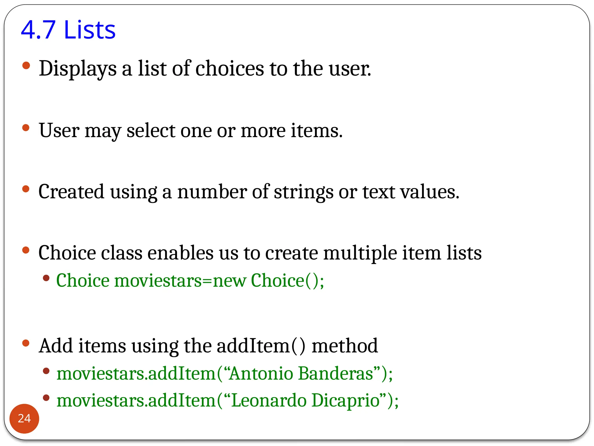 4.7 Lists
 Displays a list of choices to the user.
 User may select one or more items.
 Created using a number of strings or text values.
 Choice class enables us to create multiple item lists
 Choice moviestars=new Choice();
 Add items using the addItem() method
 moviestars.addItem(“Antonio Banderas”);
 moviestars.addItem(“Leonardo Dicaprio”);
24
 