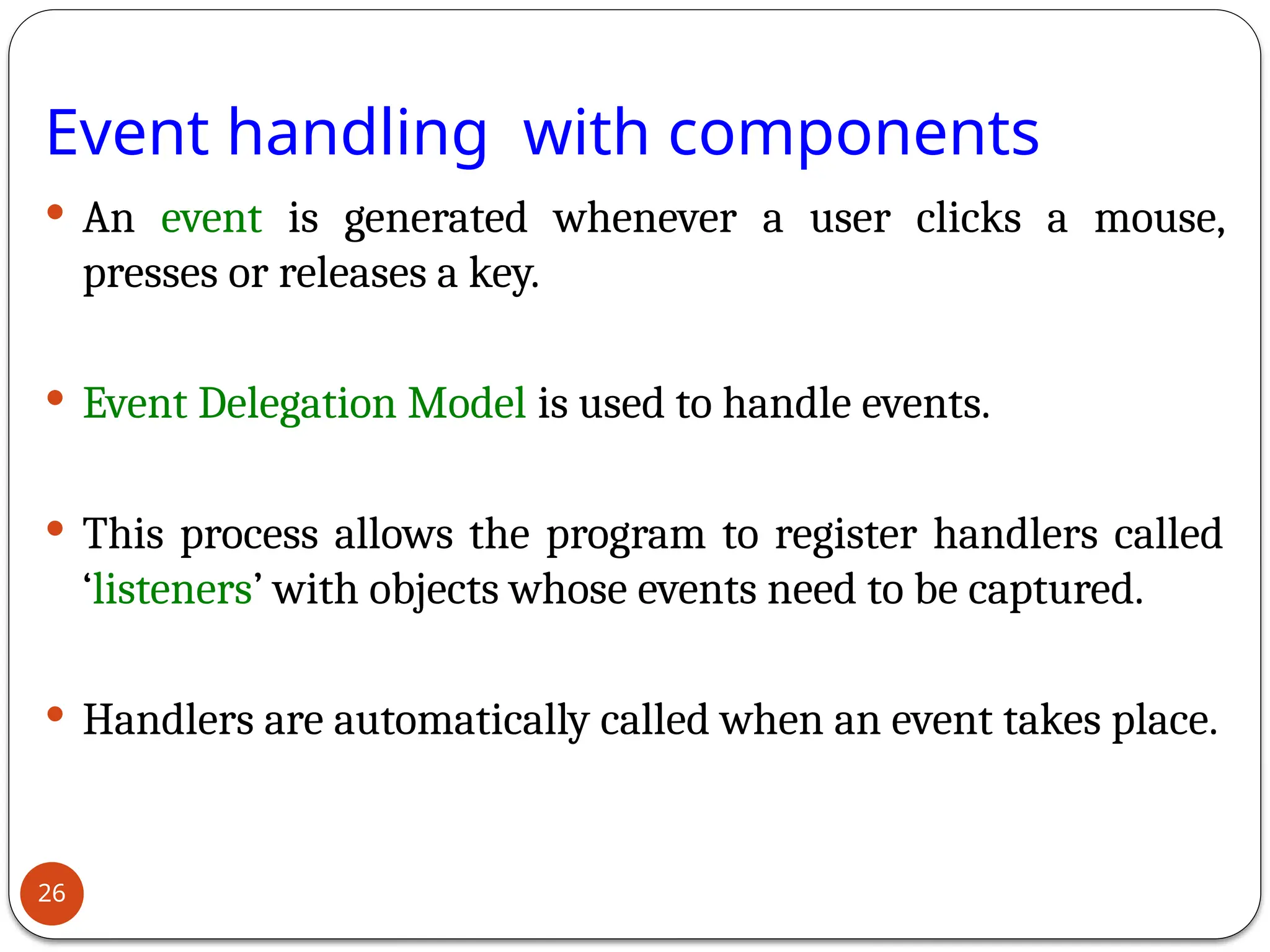 Event handling with components
 An event is generated whenever a user clicks a mouse,
presses or releases a key.
 Event Delegation Model is used to handle events.
 This process allows the program to register handlers called
‘listeners’ with objects whose events need to be captured.
 Handlers are automatically called when an event takes place.
26
 