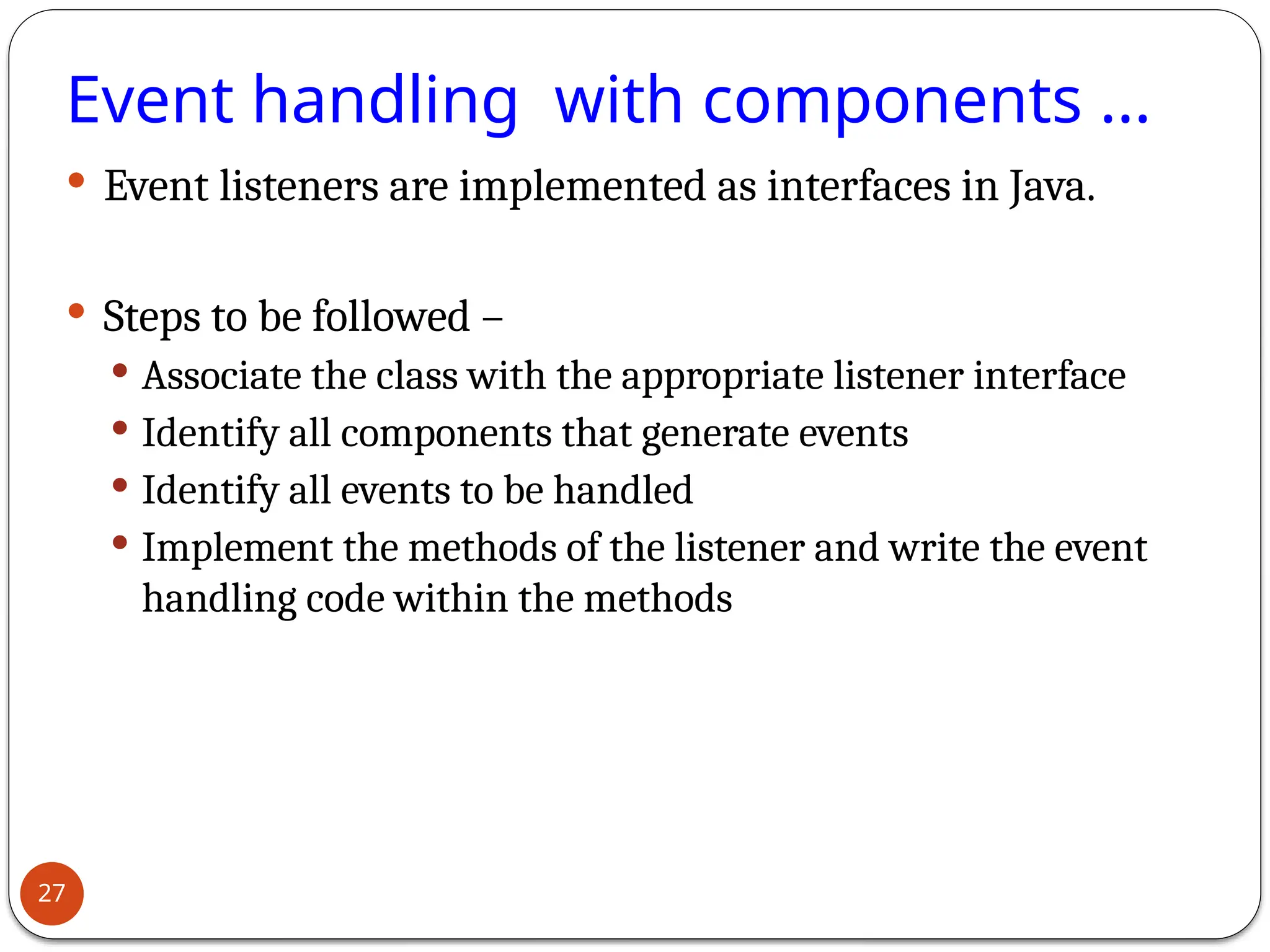 Event handling with components ...
 Event listeners are implemented as interfaces in Java.
 Steps to be followed –
 Associate the class with the appropriate listener interface
 Identify all components that generate events
 Identify all events to be handled
 Implement the methods of the listener and write the event
handling code within the methods
27
 