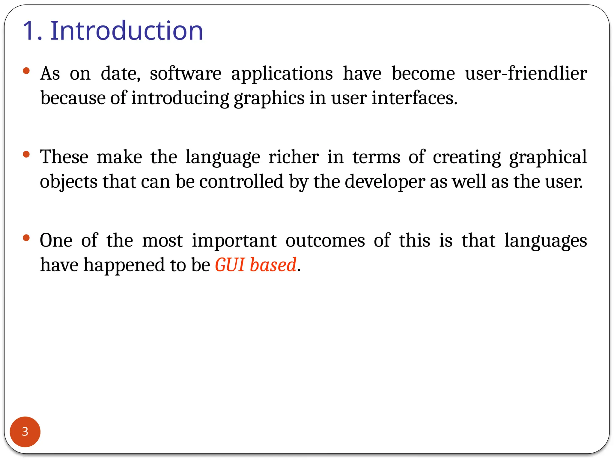 1. Introduction
 As on date, software applications have become user-friendlier
because of introducing graphics in user interfaces.
 These make the language richer in terms of creating graphical
objects that can be controlled by the developer as well as the user.
 One of the most important outcomes of this is that languages
have happened to be GUI based.
3
 