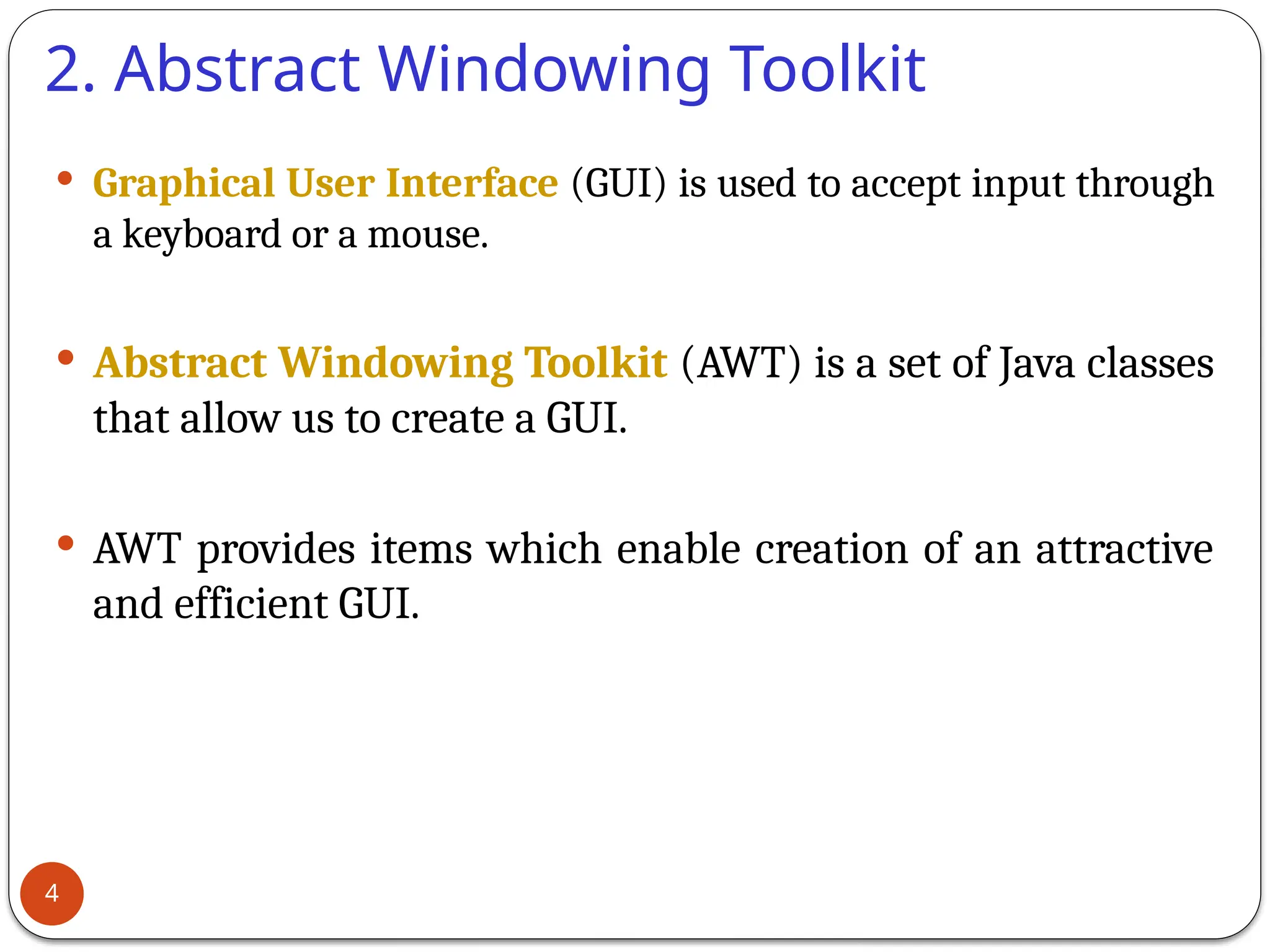 2. Abstract Windowing Toolkit
 Graphical User Interface (GUI) is used to accept input through
a keyboard or a mouse.
 Abstract Windowing Toolkit (AWT) is a set of Java classes
that allow us to create a GUI.
 AWT provides items which enable creation of an attractive
and efficient GUI.
4
 