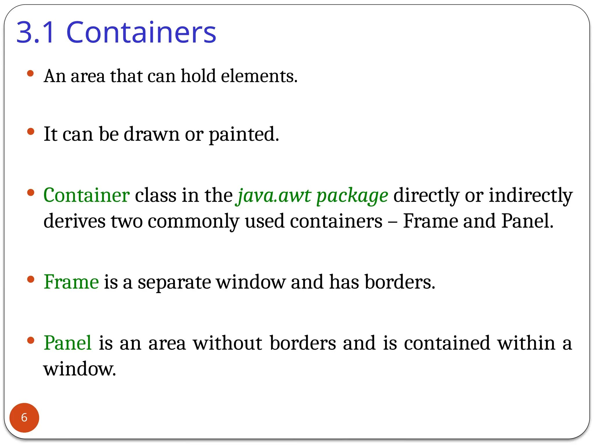 3.1 Containers
 An area that can hold elements.
 It can be drawn or painted.
 Container class in the java.awt package directly or indirectly
derives two commonly used containers – Frame and Panel.
 Frame is a separate window and has borders.
 Panel is an area without borders and is contained within a
window.
6
 