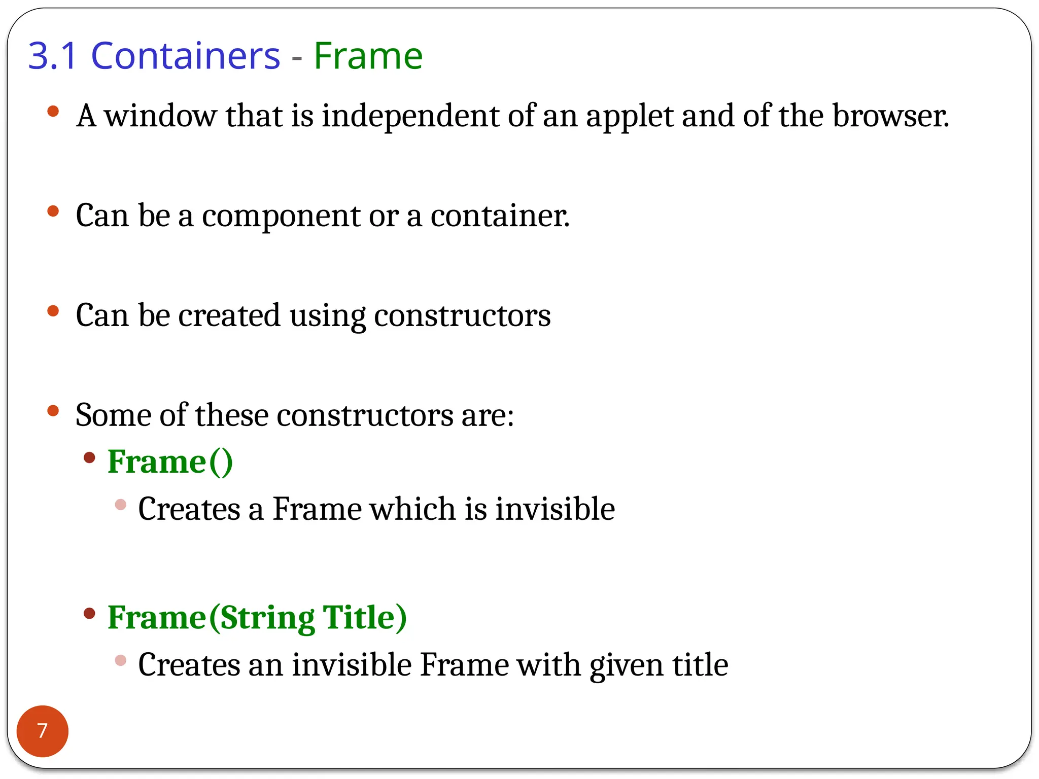 3.1 Containers - Frame
 A window that is independent of an applet and of the browser.
 Can be a component or a container.
 Can be created using constructors
 Some of these constructors are:
 Frame()
 Creates a Frame which is invisible
 Frame(String Title)
 Creates an invisible Frame with given title
7
 