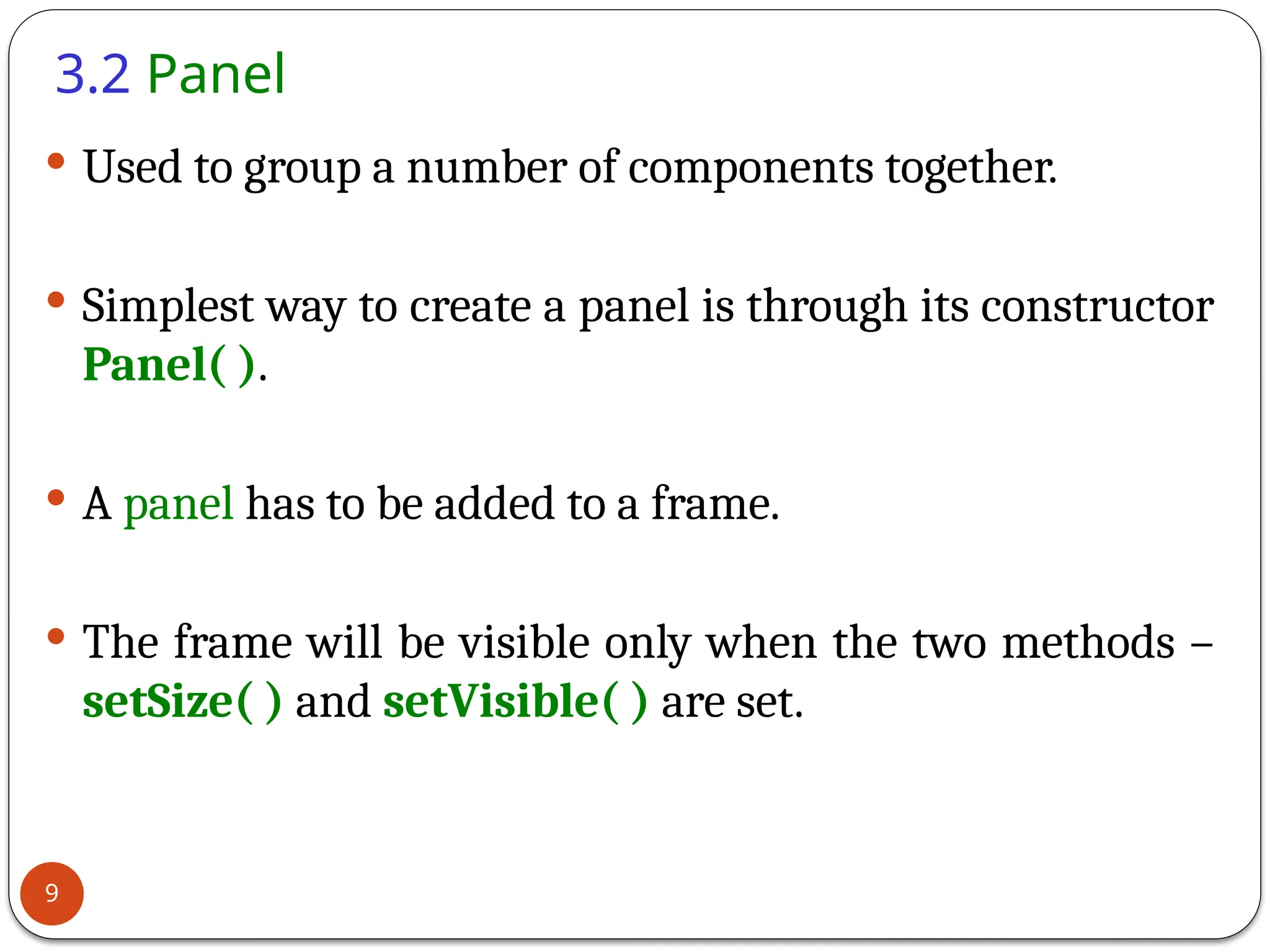 3.2 Panel
 Used to group a number of components together.
 Simplest way to create a panel is through its constructor
Panel( ).
 A panel has to be added to a frame.
 The frame will be visible only when the two methods –
setSize( ) and setVisible( ) are set.
9
 
