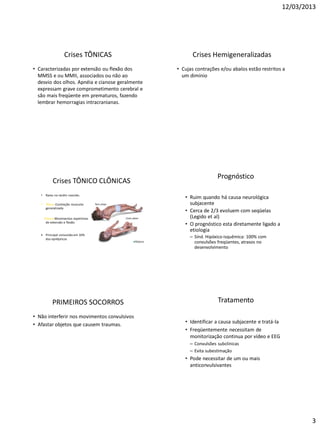 12/03/2013
3
Crises TÔNICAS
• Caracterizadas por extensão ou flexão dos
MMSS e ou MMII, associados ou não ao
desvio dos olhos. Apnéia e cianose geralmente
expressam grave comprometimento cerebral e
são mais freqüente em prematuros, fazendo
lembrar hemorragias intracranianas.
Crises Hemigeneralizadas
• Cujas contrações e/ou abalos estão restritos a
um dimínio
Crises TÔNICO CLÔNICAS
• Raras no recém nascido.
• Tônus :Contração muscular
generalizada
Clônus:Movimentos repetitivos
de extensão e flexão
• Principal convulsão em 10%
dos epilépticos
Prognóstico
• Ruim quando há causa neurológica
subjacente
• Cerca de 2/3 evoluem com seqüelas
(Legido et al)
• O prognóstico esta diretamente ligado a
etiologia
– Sínd. Hipóxico-isquêmica: 100% com
convulsões freqüentes, atrasos no
desenvolvimento
PRIMEIROS SOCORROS
• Não interferir nos movimentos convulsivos
• Afastar objetos que causem traumas.
Tratamento
• Identificar a causa subjacente e tratá-la
• Freqüentemente necessitam de
monitorização continua por vídeo e EEG
– Convulsões subclínicas
– Evita subestimação
• Pode necessitar de um ou mais
anticonvulsivantes
 