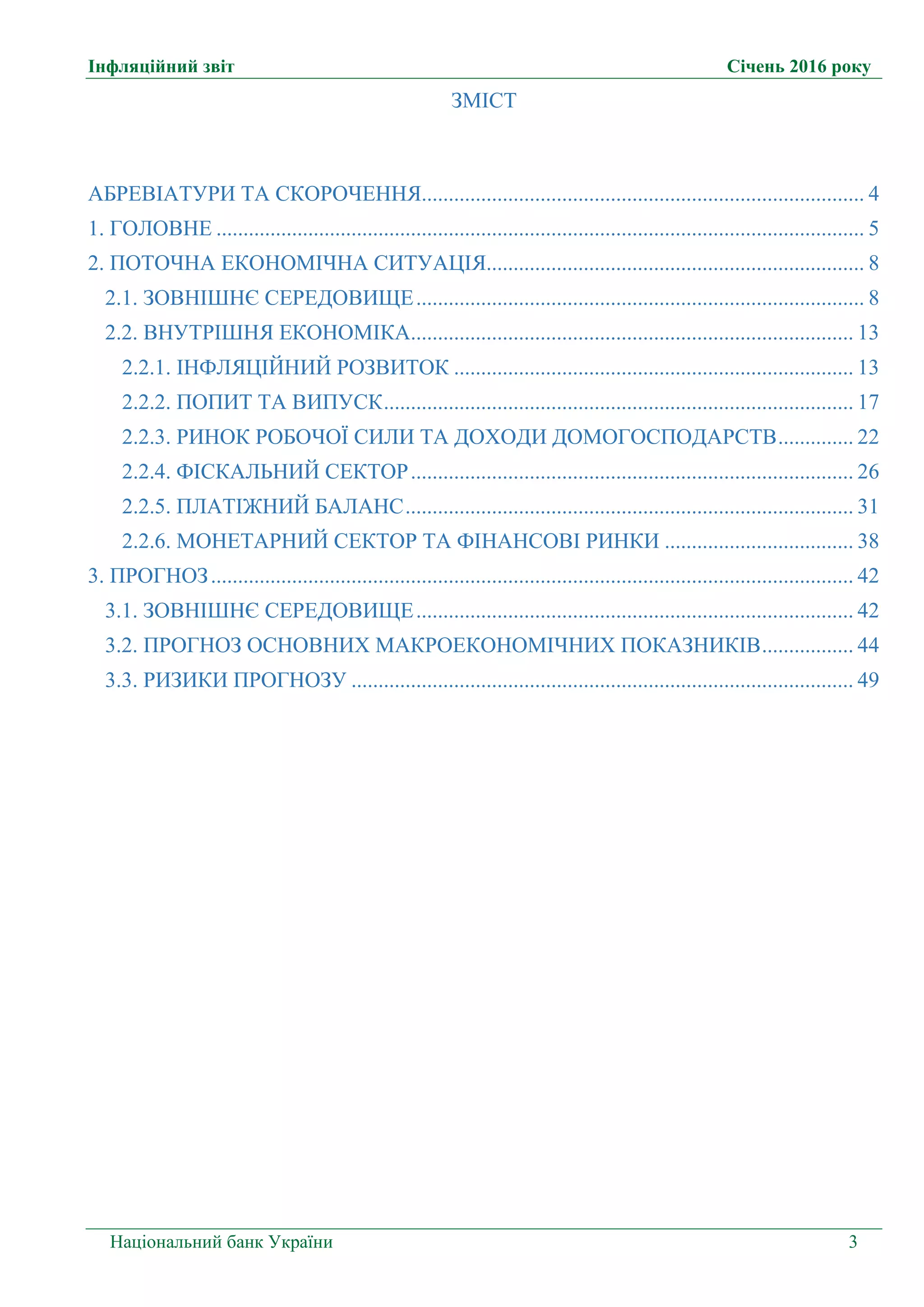 Інфляційний звіт Січень 2016 року
Національний банк України 3
ЗМІСТ
АБРЕВІАТУРИ ТА СКОРОЧЕННЯ.................................................................................. 4
1. ГОЛОВНЕ ........................................................................................................................ 5
2. ПОТОЧНА ЕКОНОМІЧНА СИТУАЦІЯ...................................................................... 8
2.1. ЗОВНІШНЄ СЕРЕДОВИЩЕ................................................................................... 8
2.2. ВНУТРІШНЯ ЕКОНОМІКА.................................................................................. 13
2.2.1. ІНФЛЯЦІЙНИЙ РОЗВИТОК .......................................................................... 13
2.2.2. ПОПИТ ТА ВИПУСК....................................................................................... 17
2.2.3. РИНОК РОБОЧОЇ СИЛИ ТА ДОХОДИ ДОМОГОСПОДАРСТВ.............. 22
2.2.4. ФІСКАЛЬНИЙ СЕКТОР.................................................................................. 26
2.2.5. ПЛАТІЖНИЙ БАЛАНС................................................................................... 31
2.2.6. МОНЕТАРНИЙ СЕКТОР ТА ФІНАНСОВІ РИНКИ ................................... 38
3. ПРОГНОЗ....................................................................................................................... 42
3.1. ЗОВНІШНЄ СЕРЕДОВИЩЕ................................................................................. 42
3.2. ПРОГНОЗ ОСНОВНИХ МАКРОЕКОНОМІЧНИХ ПОКАЗНИКІВ................. 44
3.3. РИЗИКИ ПРОГНОЗУ ............................................................................................. 49
 