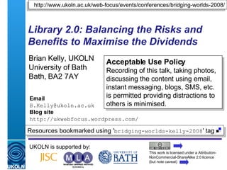 Library 2.0: Balancing the Risks and Benefits to Maximise the Dividends   Brian Kelly, UKOLN University of Bath Bath, BA2 7AY UKOLN is supported by: http://www.ukoln.ac.uk/web-focus/events/conferences/bridging-worlds-2008/ This work is licensed under a Attribution-NonCommercial-ShareAlike 2.0 licence (but note caveat) Resources bookmarked using ' bridging-worlds-kelly-2008 ' tag  Acceptable Use Policy Recording of this talk, taking photos, discussing the content using email, instant messaging, blogs, SMS, etc. is permitted providing distractions to others is minimised. Email [email_address] Blog site http://ukwebfocus.wordpress.com/ 