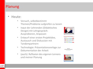 Planung Heute: Versuch, selbstbestimmt Themen/Probleme aufgreifen zu lassen Input der Lehrenden (Didaktisches Design) mit Lehrgespräch: Ausprobieren, Anpassen Entwurf einer ersten Projektidee, Austausch und Diskussion mit Tandempartnern Technologie: Präsentationsvorlage zur Dokumentation der Arbeit (auch): Reflexion des eigenen Lernens und meiner Planung 