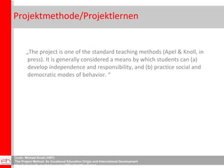 Projektmethode/Projektlernen  „ The project is one of the standard teaching methods (Apel & Knoll, in press). It is generally considered a means by which students can (a) develop independence and responsibility, and (b) practice social and democratic modes of behavior. “ Quelle:  Michael Knoll (1997) The Project Method: Its Vocational Education Origin and International Development http://scholar.lib.vt.edu/ejournals/JITE/v34n3/Knoll.html 