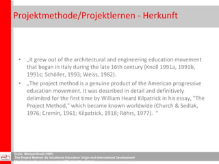 Projektmethode/Projektlernen - Herkunft  „ it grew out of the architectural and engineering education movement that began in Italy during the late 16th century (Knoll 1991a, 1991b, 1991c; Schöller, 1993; Weiss, 1982). „ The project method is a genuine product of the American progressive education movement. It was described in detail and definitively delimited for the first time by William Heard Kilpatrick in his essay, "The Project Method," which became known worldwide (Church & Sedlak, 1976; Cremin, 1961; Kilpatrick, 1918; Röhrs, 1977).  “ Quelle:  Michael Knoll (1997) The Project Method: Its Vocational Education Origin and International Development http://scholar.lib.vt.edu/ejournals/JITE/v34n3/Knoll.html 