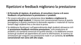 Ripetizioni e feedback migliorano la prestazione
• 6) Permette di ripetere, di praticare, di consultare risorse e di avere
feedback e di perfezionare la prestazione e i prodotti.
• Per essere educativa una valutazione deve tendere a migliorare la
prestazione degli studenti. Il classico test convenzionale manca di questa
prerogativa in quanto mantiene le domande segrete e i materiali di risorsa
lontani dagli studenti fino a che dura la prova.
• Se dobbiamo focalizzarci sull’apprendimento degli studenti attraverso cicli
di prestazione-feedback-revisione-prestazione, sulla produzione di
prodotti e di standard conosciuti di qualità elevata, e se dobbiamo ancora
aiutare gli studenti ad apprendere ad usare le informazioni, le risorse e le
annotazioni per eseguire una prestazione reale in un contesto, le verifiche
convenzionali non sono utili allo scopo.
10
 