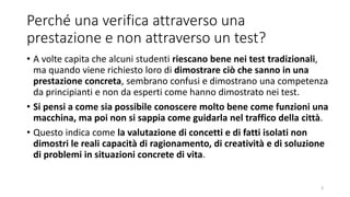 Perché una verifica attraverso una
prestazione e non attraverso un test?
• A volte capita che alcuni studenti riescano bene nei test tradizionali,
ma quando viene richiesto loro di dimostrare ciò che sanno in una
prestazione concreta, sembrano confusi e dimostrano una competenza
da principianti e non da esperti come hanno dimostrato nei test.
• Si pensi a come sia possibile conoscere molto bene come funzioni una
macchina, ma poi non si sappia come guidarla nel traffico della città.
• Questo indica come la valutazione di concetti e di fatti isolati non
dimostri le reali capacità di ragionamento, di creatività e di soluzione
di problemi in situazioni concrete di vita.
3
 
