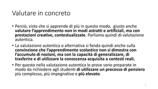 Valutare in concreto
• Perciò, visto che si apprende di più in questo modo, giusto anche
valutare l’apprendimento non in modi astratti e artificiali, ma con
prestazioni creative, contestualizzate. Parliamo quindi di valutazione
autentica.
• La valutazione autentica o alternativa si fonda quindi anche sulla
convinzione che l’apprendimento scolastico non si dimostra con
l’accumulo di nozioni, ma con la capacità di generalizzare, di
trasferire e di utilizzare la conoscenza acquisita a contesti reali.
• Per questo nella valutazione autentica le prove sono preparate in
modo da richiedere agli studenti di utilizzare un processo di pensiero
più complesso, più impegnativo e più elevato.
4
 