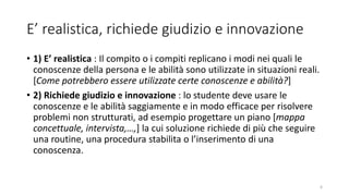 E’ realistica, richiede giudizio e innovazione
• 1) E’ realistica : Il compito o i compiti replicano i modi nei quali le
conoscenze della persona e le abilità sono utilizzate in situazioni reali.
[Come potrebbero essere utilizzate certe conoscenze e abilità?]
• 2) Richiede giudizio e innovazione : lo studente deve usare le
conoscenze e le abilità saggiamente e in modo efficace per risolvere
problemi non strutturati, ad esempio progettare un piano [mappa
concettuale, intervista,…,] la cui soluzione richiede di più che seguire
una routine, una procedura stabilita o l’inserimento di una
conoscenza.
6
 
