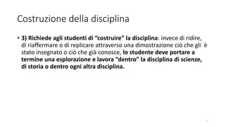 Costruzione della disciplina
• 3) Richiede agli studenti di “costruire” la disciplina: invece di ridire,
di riaffermare o di replicare attraverso una dimostrazione ciò che gli è
stato insegnato o ciò che già conosce, lo studente deve portare a
termine una esplorazione e lavora “dentro” la disciplina di scienze,
di storia o dentro ogni altra disciplina.
7
 
