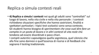 Replica o simula contesti reali
• 4) Replica o simula i contesti nei quali gli adulti sono “controllati” sul
luogo di lavoro, nella vita civile e nella vita personale : I contesti
richiedono situazioni specifiche che hanno costrizioni, finalità e
spettatori particolari. I tipici test scolastici sono senza contesto.
Gli studenti hanno bisogno di sperimentare che cosa vuol dire fare un
compito in un posto di lavoro e in altri contesti di vita reale che
tendono ad essere disordinati e poco chiari.
I compiti autentici capovolgono quella segretezza, quel silenzio che
alla fine sono dannosi e quell’assenza di risorse e di feedback che
segnano il testing tradizionale.
8
 