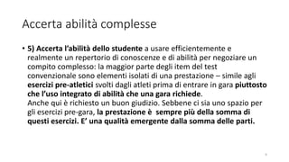 Accerta abilità complesse
• 5) Accerta l’abilità dello studente a usare efficientemente e
realmente un repertorio di conoscenze e di abilità per negoziare un
compito complesso: la maggior parte degli item del test
convenzionale sono elementi isolati di una prestazione – simile agli
esercizi pre-atletici svolti dagli atleti prima di entrare in gara piuttosto
che l’uso integrato di abilità che una gara richiede.
Anche qui è richiesto un buon giudizio. Sebbene ci sia uno spazio per
gli esercizi pre-gara, la prestazione è sempre più della somma di
questi esercizi. E’ una qualità emergente dalla somma delle parti.
9
 