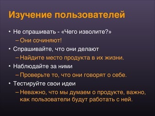 Изучение пользователей
• Не спрашивать - «Чего изволите?»
– Они сочиняют!
• Спрашивайте, что они делают
– Найдите место продукта в их жизни.
• Наблюдайте за ними
– Проверьте то, что они говорят о себе.
• Тестируйте свои идеи
– Неважно, что мы думаем о продукте, важно,
как пользователи будут работать с ней.
 