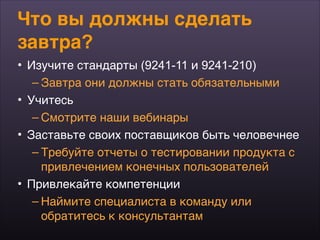 Что вы должны сделать
завтра?
• Изучите стандарты (9241-11 и 9241-210)
– Завтра они должны стать обязательными
• Учитесь
– Смотрите наши вебинары
• Заставьте своих поставщиков быть человечнее
– Требуйте отчеты о тестировании продукта с
привлечением конечных пользователей
• Привлекайте компетенции
– Наймите специалиста в команду или  
обратитесь к консультантам
 